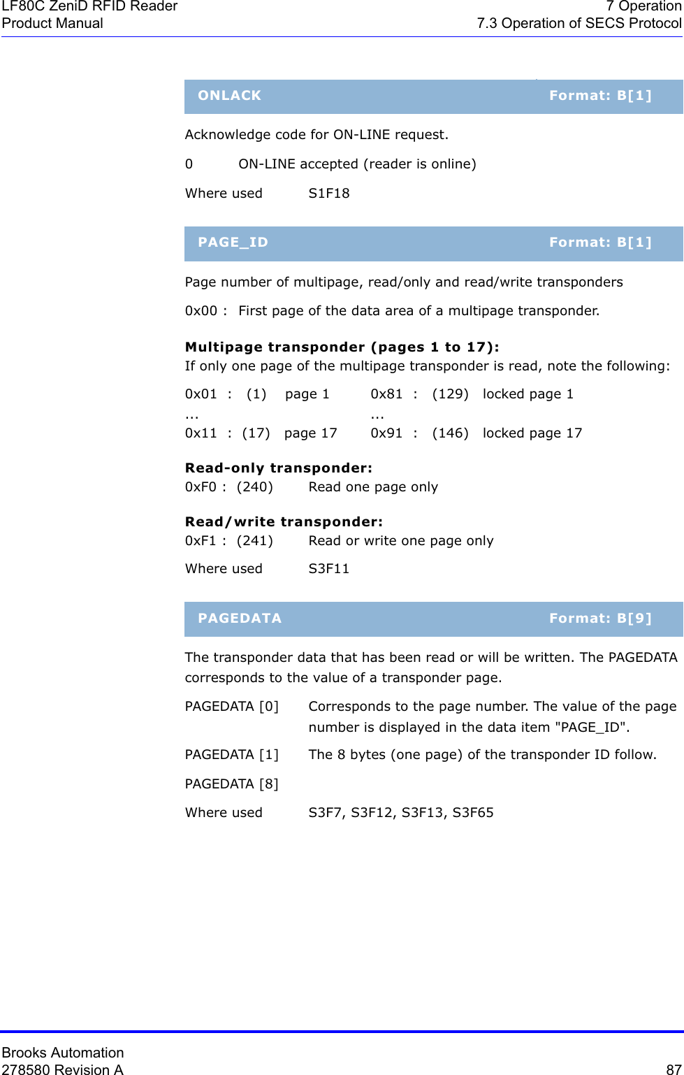 Brooks Automation278580 Revision A  87LF80C ZeniD RFID Reader 7 OperationProduct Manual 7.3 Operation of SECS ProtocolAcknowledge code for ON-LINE request.0 ON-LINE accepted (reader is online)Where used S1F18Page number of multipage, read/only and read/write transponders0x00 :  First page of the data area of a multipage transponder.Multipage transponder (pages 1 to 17):If only one page of the multipage transponder is read, note the following:0x01  :   (1)    page 1  0x81  :   (129)   locked page 1... ...0x11  :  (17)   page 17 0x91  :   (146)   locked page 17Read-only transponder:0xF0 :  (240) Read one page onlyRead/write transponder:0xF1 :  (241) Read or write one page onlyWhere used S3F11The transponder data that has been read or will be written. The PAGEDATA corresponds to the value of a transponder page.PAGEDATA [0] Corresponds to the page number. The value of the page number is displayed in the data item &quot;PAGE_ID&quot;. PAGEDATA [1]  The 8 bytes (one page) of the transponder ID follow.PAGEDATA [8]Where used S3F7, S3F12, S3F13, S3F65ONLACK Format: B[1]PAGE_ID Format: B[1]PAGEDATA Format: B[9]