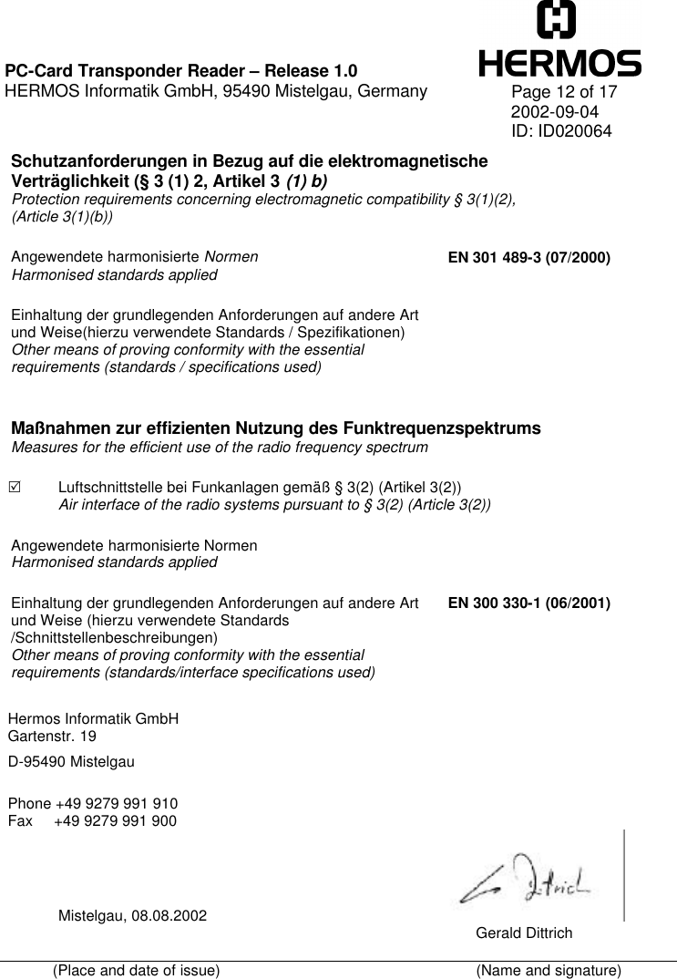    PC-Card Transponder Reader – Release 1.0 HERMOS Informatik GmbH, 95490 Mistelgau, Germany   Page 12 of 17 2002-09-04 ID: ID020064 Schutzanforderungen in Bezug auf die elektromagnetische Verträglichkeit (§ 3 (1) 2, Artikel 3 (1) b) Protection requirements concerning electromagnetic compatibility § 3(1)(2), (Article 3(1)(b)) Angewendete harmonisierte Normen  Harmonised standards applied EN 301 489-3 (07/2000) Einhaltung der grundlegenden Anforderungen auf andere Art und Weise(hierzu verwendete Standards / Spezifikationen) Other means of proving conformity with the essential requirements (standards / specifications used)   Maßnahmen zur effizienten Nutzung des Funktrequenzspektrums Measures for the efficient use of the radio frequency spectrum R Luftschnittstelle bei Funkanlagen gemäß § 3(2) (Artikel 3(2)) Air interface of the radio systems pursuant to § 3(2) (Article 3(2)) Angewendete harmonisierte Normen Harmonised standards applied               Einhaltung der grundlegenden Anforderungen auf andere Art und Weise (hierzu verwendete Standards /Schnittstellenbeschreibungen)  Other means of proving conformity with the essential requirements (standards/interface specifications used) EN 300 330-1 (06/2001)  Hermos Informatik GmbH Gartenstr. 19  D-95490 Mistelgau   Phone +49 9279 991 910 Fax     +49 9279 991 900              Mistelgau, 08.08.2002                                                                                                                                                                        Gerald Dittrich (Place and date of issue)    (Name and signature)  