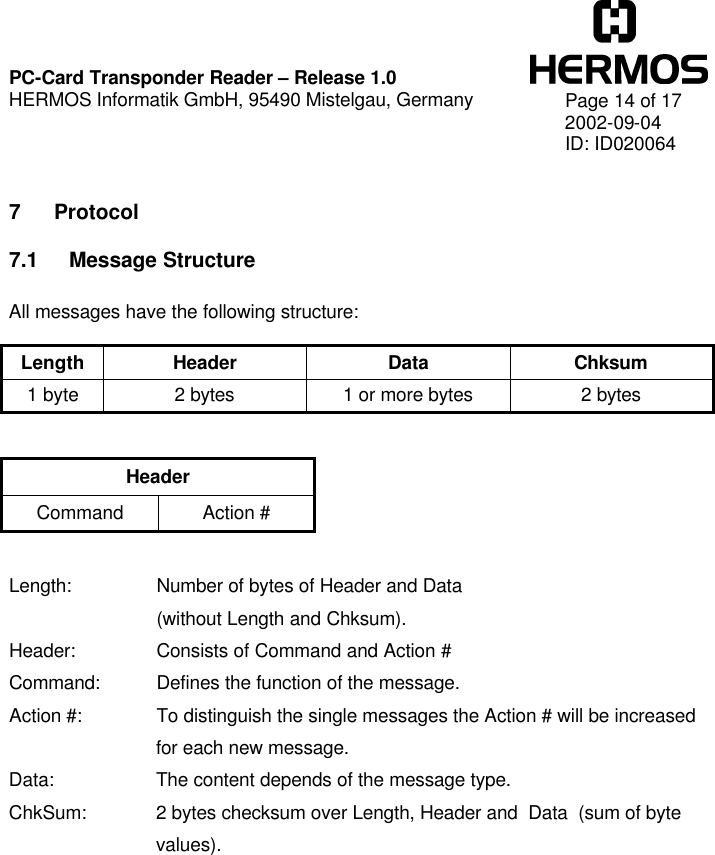    PC-Card Transponder Reader – Release 1.0 HERMOS Informatik GmbH, 95490 Mistelgau, Germany   Page 14 of 17 2002-09-04 ID: ID020064  7 Protocol 7.1 Message Structure  All messages have the following structure:  Length Header Data Chksum 1 byte 2 bytes 1 or more bytes 2 bytes   Header Command Action #   Length:   Number of bytes of Header and Data     (without Length and Chksum). Header:   Consists of Command and Action # Command: Defines the function of the message. Action #:   To distinguish the single messages the Action # will be increased for each new message. Data: The content depends of the message type. ChkSum: 2 bytes checksum over Length, Header and  Data  (sum of byte values).  