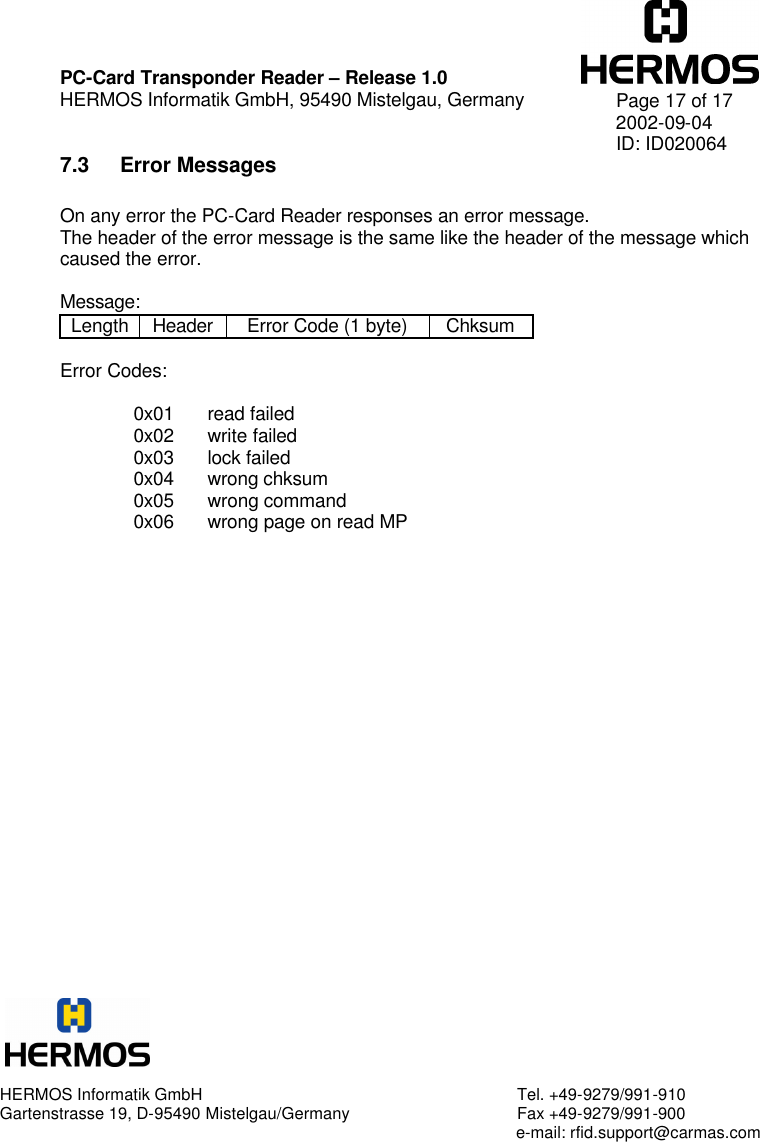    PC-Card Transponder Reader – Release 1.0 HERMOS Informatik GmbH, 95490 Mistelgau, Germany   Page 17 of 17 2002-09-04 ID: ID020064 7.3 Error Messages  On any error the PC-Card Reader responses an error message. The header of the error message is the same like the header of the message which caused the error.  Message: Length Header Error Code (1 byte) Chksum  Error Codes:  0x01 read failed 0x02 write failed 0x03 lock failed 0x04 wrong chksum 0x05 wrong command 0x06 wrong page on read MP   HERMOS Informatik GmbH Tel. +49-9279/991-910 Gartenstrasse 19, D-95490 Mistelgau/Germany Fax +49-9279/991-900      e-mail: rfid.support@carmas.com 