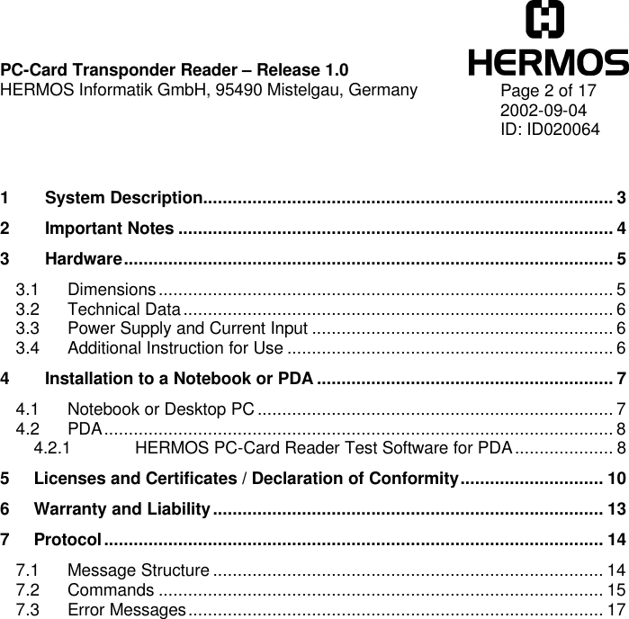    PC-Card Transponder Reader – Release 1.0 HERMOS Informatik GmbH, 95490 Mistelgau, Germany   Page 2 of 17 2002-09-04 ID: ID020064   1 System Description................................................................................... 3 2 Important Notes ........................................................................................ 4 3 Hardware................................................................................................... 5 3.1 Dimensions............................................................................................ 5 3.2 Technical Data....................................................................................... 6 3.3 Power Supply and Current Input ............................................................. 6 3.4 Additional Instruction for Use .................................................................. 6 4 Installation to a Notebook or PDA ............................................................ 7 4.1 Notebook or Desktop PC ........................................................................ 7 4.2 PDA....................................................................................................... 8 4.2.1 HERMOS PC-Card Reader Test Software for PDA.................... 8 5 Licenses and Certificates / Declaration of Conformity............................. 10 6 Warranty and Liability............................................................................... 13 7 Protocol..................................................................................................... 14 7.1 Message Structure ............................................................................... 14 7.2 Commands .......................................................................................... 15 7.3 Error Messages.................................................................................... 17  