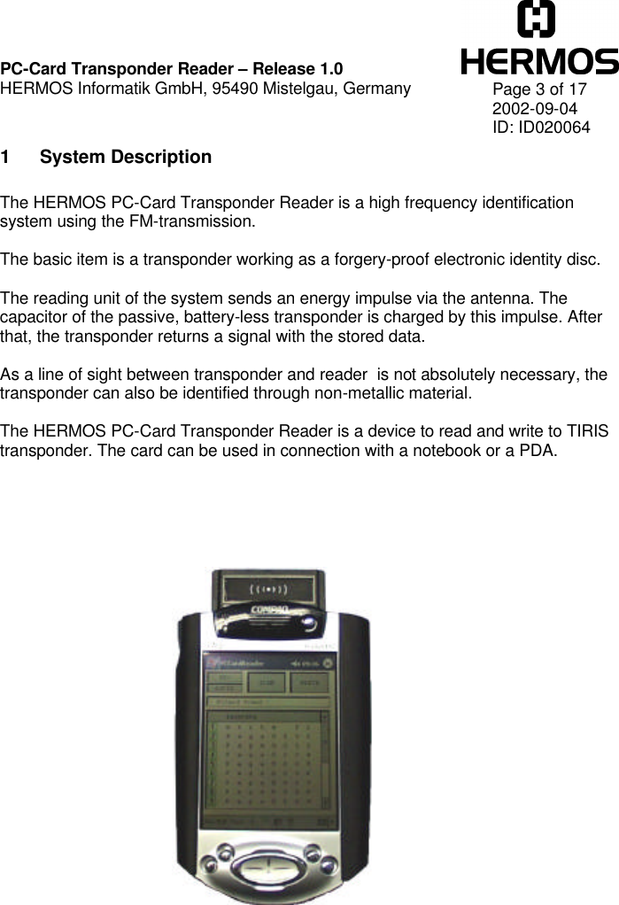    PC-Card Transponder Reader – Release 1.0 HERMOS Informatik GmbH, 95490 Mistelgau, Germany   Page 3 of 17 2002-09-04 ID: ID020064 1 System Description  The HERMOS PC-Card Transponder Reader is a high frequency identification system using the FM-transmission.  The basic item is a transponder working as a forgery-proof electronic identity disc.  The reading unit of the system sends an energy impulse via the antenna. The capacitor of the passive, battery-less transponder is charged by this impulse. After that, the transponder returns a signal with the stored data.  As a line of sight between transponder and reader  is not absolutely necessary, the transponder can also be identified through non-metallic material.  The HERMOS PC-Card Transponder Reader is a device to read and write to TIRIS transponder. The card can be used in connection with a notebook or a PDA.     