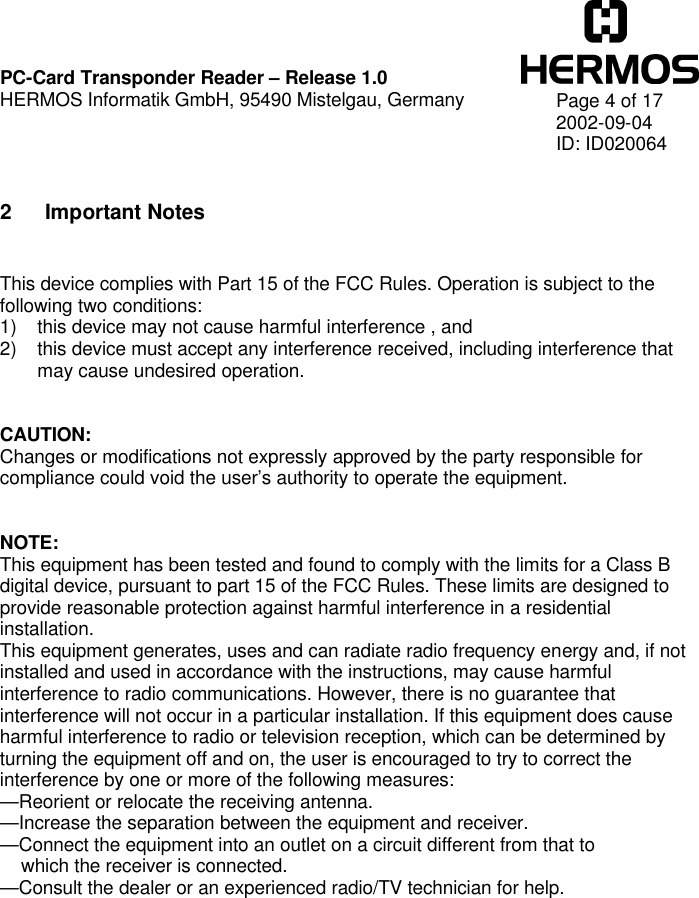    PC-Card Transponder Reader – Release 1.0 HERMOS Informatik GmbH, 95490 Mistelgau, Germany   Page 4 of 17 2002-09-04 ID: ID020064  2 Important Notes   This device complies with Part 15 of the FCC Rules. Operation is subject to the following two conditions: 1) this device may not cause harmful interference , and 2) this device must accept any interference received, including interference that may cause undesired operation.   CAUTION: Changes or modifications not expressly approved by the party responsible for compliance could void the user’s authority to operate the equipment.   NOTE: This equipment has been tested and found to comply with the limits for a Class B digital device, pursuant to part 15 of the FCC Rules. These limits are designed to provide reasonable protection against harmful interference in a residential installation. This equipment generates, uses and can radiate radio frequency energy and, if not installed and used in accordance with the instructions, may cause harmful interference to radio communications. However, there is no guarantee that interference will not occur in a particular installation. If this equipment does cause harmful interference to radio or television reception, which can be determined by turning the equipment off and on, the user is encouraged to try to correct the interference by one or more of the following measures: —Reorient or relocate the receiving antenna. —Increase the separation between the equipment and receiver. —Connect the equipment into an outlet on a circuit different from that to     which the receiver is connected. —Consult the dealer or an experienced radio/TV technician for help.   