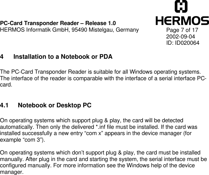    PC-Card Transponder Reader – Release 1.0 HERMOS Informatik GmbH, 95490 Mistelgau, Germany   Page 7 of 17 2002-09-04 ID: ID020064 4 Installation to a Notebook or PDA  The PC-Card Transponder Reader is suitable for all Windows operating systems. The interface of the reader is comparable with the interface of a serial interface PC-card.  4.1 Notebook or Desktop PC  On operating systems which support plug &amp; play, the card will be detected automatically. Then only the delivered *.inf file must be installed. If the card was installed successfully a new entry “com x” appears in the device manager (for example “com 3”).  On operating systems which don’t support plug &amp; play, the card must be installed manually. After plug in the card and starting the system, the serial interface must be configured manually. For more information see the Windows help of the device manager.    