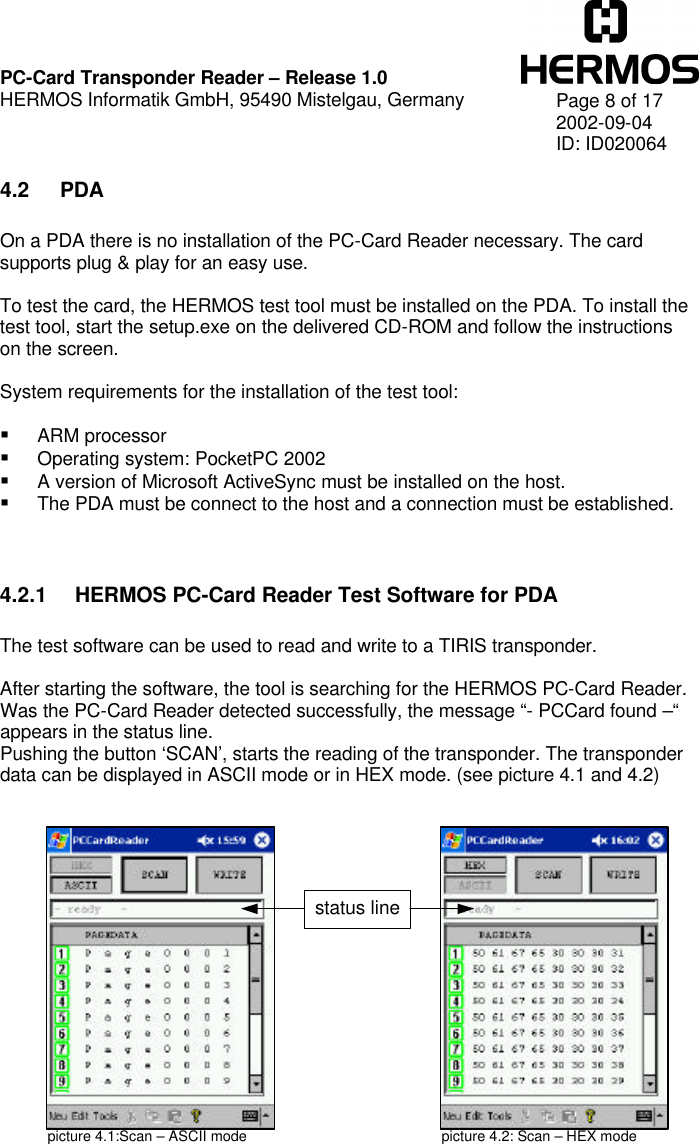    PC-Card Transponder Reader – Release 1.0 HERMOS Informatik GmbH, 95490 Mistelgau, Germany   Page 8 of 17 2002-09-04 ID: ID020064 4.2 PDA  On a PDA there is no installation of the PC-Card Reader necessary. The card supports plug &amp; play for an easy use.  To test the card, the HERMOS test tool must be installed on the PDA. To install the test tool, start the setup.exe on the delivered CD-ROM and follow the instructions on the screen.  System requirements for the installation of the test tool:  § ARM processor § Operating system: PocketPC 2002 § A version of Microsoft ActiveSync must be installed on the host. § The PDA must be connect to the host and a connection must be established.   4.2.1 HERMOS PC-Card Reader Test Software for PDA  The test software can be used to read and write to a TIRIS transponder.  After starting the software, the tool is searching for the HERMOS PC-Card Reader. Was the PC-Card Reader detected successfully, the message “- PCCard found –“ appears in the status line. Pushing the button ‘SCAN’, starts the reading of the transponder. The transponder data can be displayed in ASCII mode or in HEX mode. (see picture 4.1 and 4.2)                 picture 4.1:Scan – ASCII mode picture 4.2: Scan – HEX mode status line 