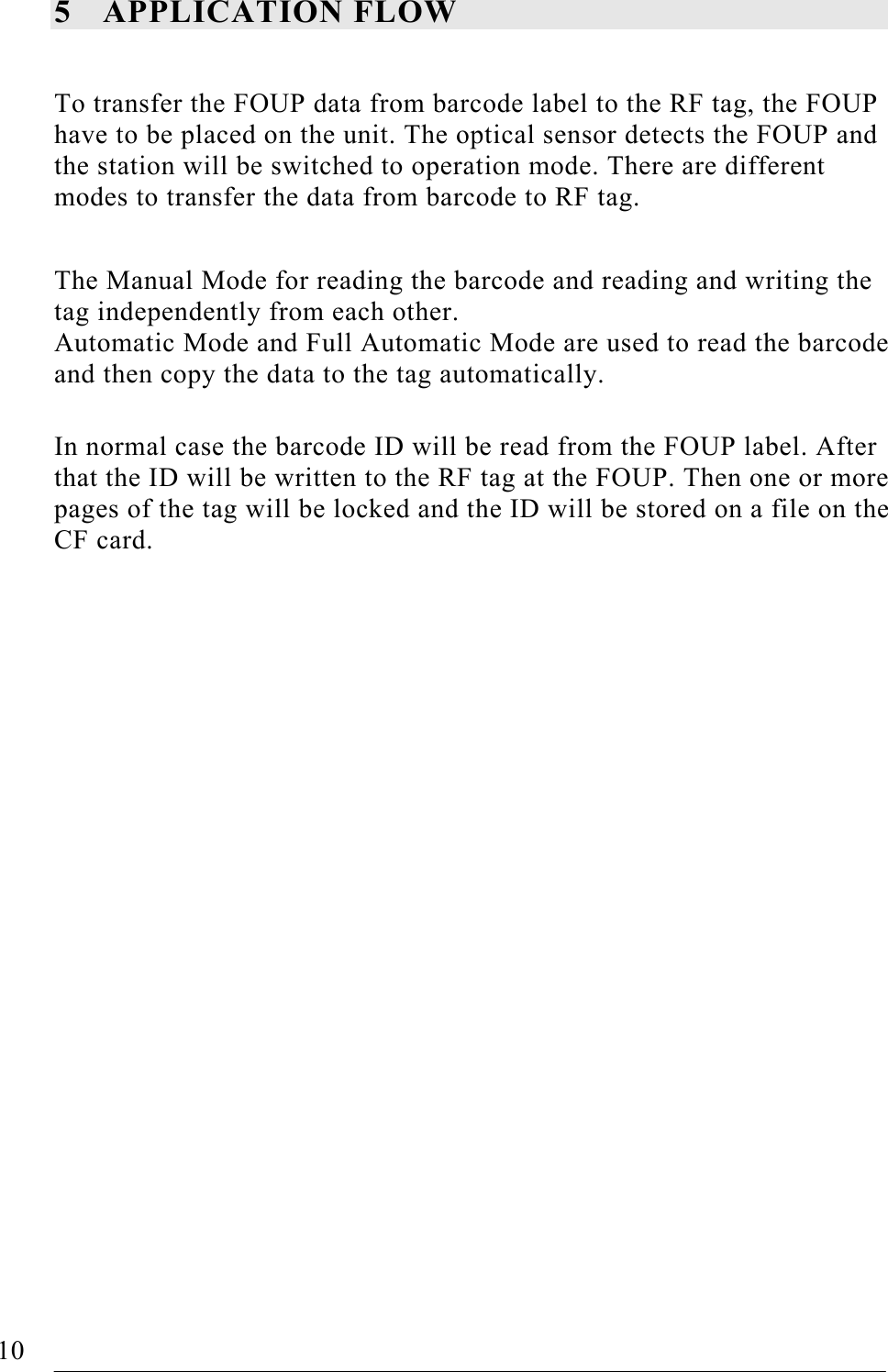   10   FOUP Read/Write Station – Stand Alone, Release 1.0 5 APPLICATION FLOW  To transfer the FOUP data from barcode label to the RF tag, the FOUP have to be placed on the unit. The optical sensor detects the FOUP and the station will be switched to operation mode. There are different modes to transfer the data from barcode to RF tag.  The Manual Mode for reading the barcode and reading and writing the tag independently from each other. Automatic Mode and Full Automatic Mode are used to read the barcode and then copy the data to the tag automatically.  In normal case the barcode ID will be read from the FOUP label. After that the ID will be written to the RF tag at the FOUP. Then one or more pages of the tag will be locked and the ID will be stored on a file on the CF card.  