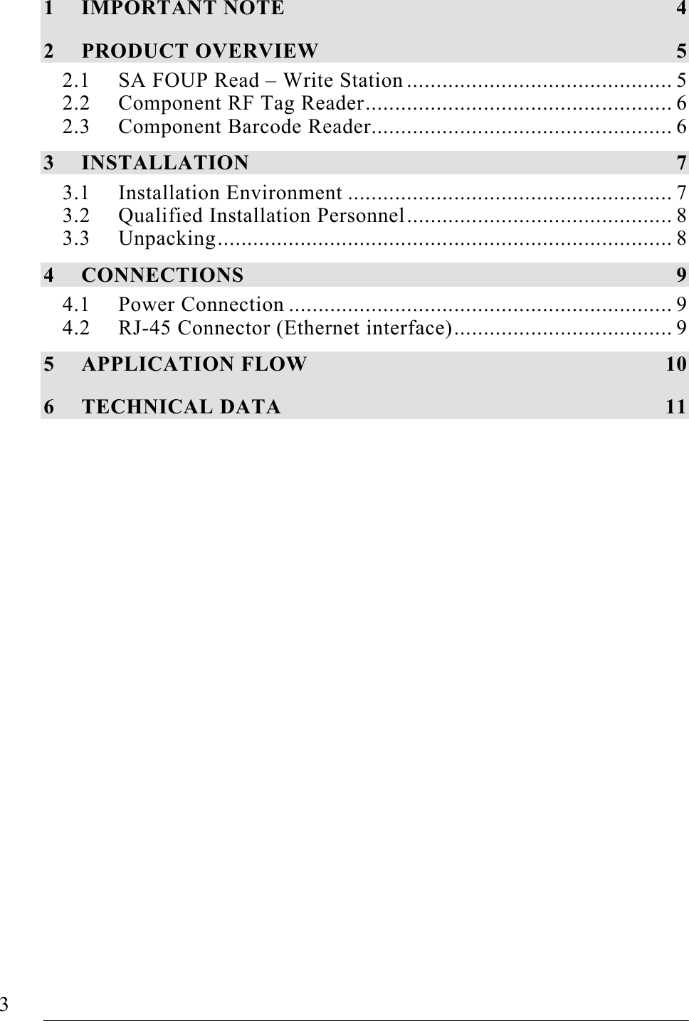   3   FOUP Read/Write Station – Stand Alone, Release 1.0  1 IMPORTANT NOTE  4 2 PRODUCT OVERVIEW  5 2.1 SA FOUP Read – Write Station ............................................. 5 2.2 Component RF Tag Reader.................................................... 6 2.3 Component Barcode Reader................................................... 6 3 INSTALLATION 7 3.1 Installation Environment ....................................................... 7 3.2 Qualified Installation Personnel............................................. 8 3.3 Unpacking............................................................................. 8 4 CONNECTIONS 9 4.1 Power Connection ................................................................. 9 4.2 RJ-45 Connector (Ethernet interface)..................................... 9 5 APPLICATION FLOW  10 6 TECHNICAL DATA  11  