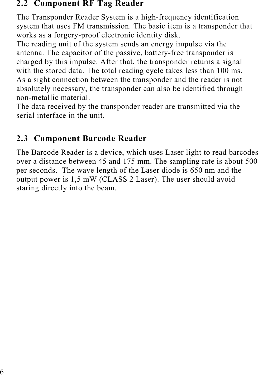   6   FOUP Read/Write Station – Stand Alone, Release 1.0  2.2  Component RF Tag Reader The Transponder Reader System is a high-frequency identification system that uses FM transmission. The basic item is a transponder that works as a forgery-proof electronic identity disk. The reading unit of the system sends an energy impulse via the antenna. The capacitor of the passive, battery-free transponder is charged by this impulse. After that, the transponder returns a signal with the stored data. The total reading cycle takes less than 100 ms. As a sight connection between the transponder and the reader is not absolutely necessary, the transponder can also be identified through non-metallic material. The data received by the transponder reader are transmitted via the serial interface in the unit.  2.3  Component Barcode Reader The Barcode Reader is a device, which uses Laser light to read barcodes over a distance between 45 and 175 mm. The sampling rate is about 500 per seconds.  The wave length of the Laser diode is 650 nm and the output power is 1,5 mW (CLASS 2 Laser). The user should avoid staring directly into the beam.     