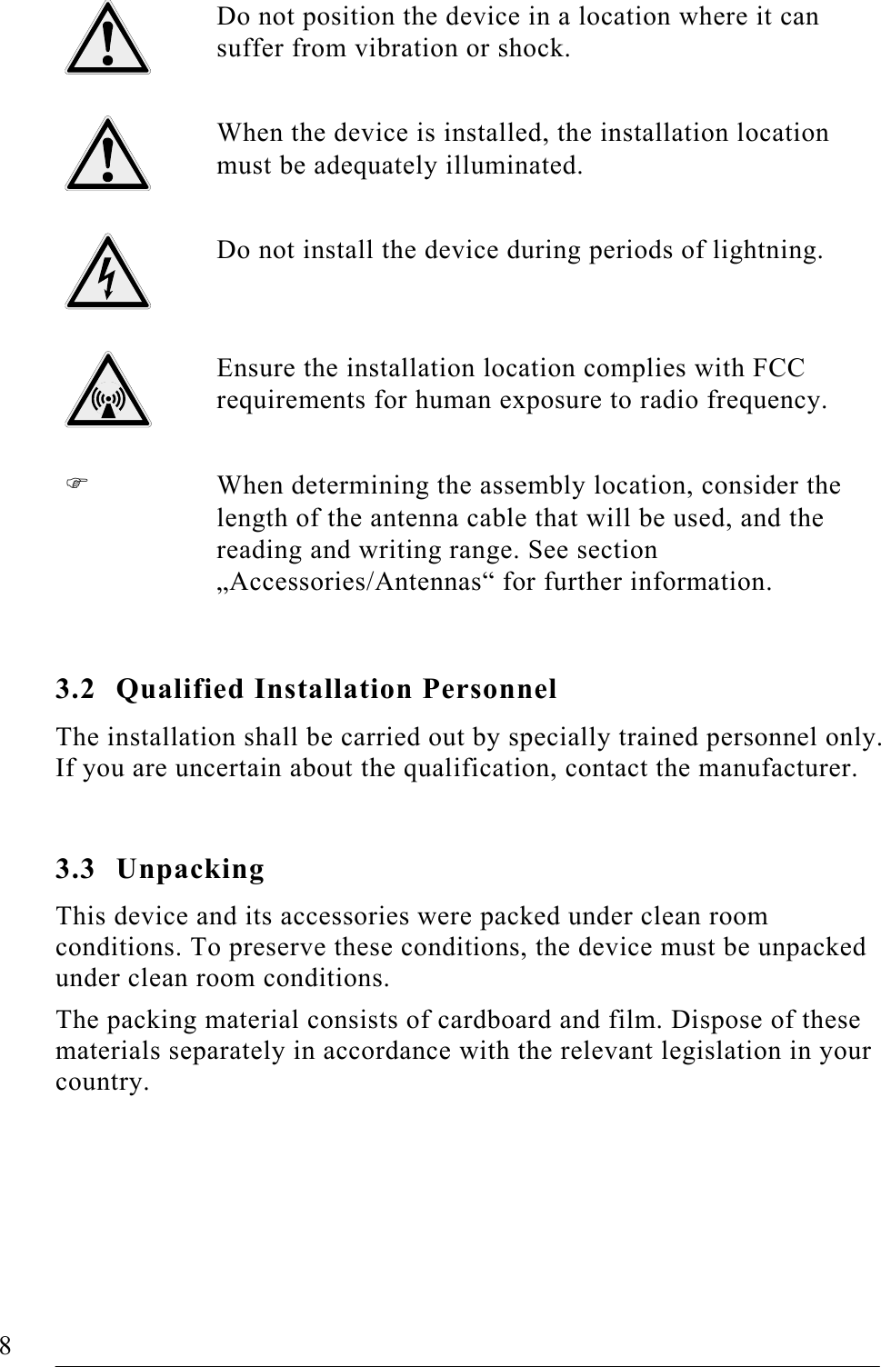   8   FOUP Read/Write Station – Stand Alone, Release 1.0  Do not position the device in a location where it can suffer from vibration or shock.  When the device is installed, the installation location must be adequately illuminated.  Do not install the device during periods of lightning.  Ensure the installation location complies with FCC requirements for human exposure to radio frequency.    When determining the assembly location, consider the length of the antenna cable that will be used, and the reading and writing range. See section „Accessories/Antennas“ for further information.  3.2 Qualified Installation Personnel The installation shall be carried out by specially trained personnel only. If you are uncertain about the qualification, contact the manufacturer.  3.3 Unpacking This device and its accessories were packed under clean room conditions. To preserve these conditions, the device must be unpacked under clean room conditions. The packing material consists of cardboard and film. Dispose of these materials separately in accordance with the relevant legislation in your country.  