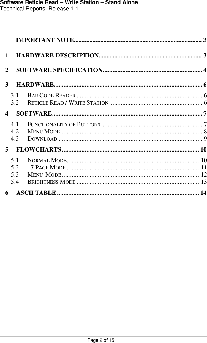 Software Reticle Read – Write Station – Stand Alone   Technical Reports, Release 1.1    Page 2 of 15  1     HARDWARE DESCRIPTION.................................................................. 3 2 SOFTWARE SPECIFICATION............................................................. 4 3 HARDWARE........................................................................................... 6 3.1 BAR CODE READER ............................................................................. 6 3.2 RETICLE READ / WRITE STATION ......................................................... 6 4 SOFTWARE............................................................................................ 7 4.1 FUNCTIONALITY OF BUTTONS.............................................................. 7 4.2 MENU MODE....................................................................................... 8 4.3 DOWNLOAD ........................................................................................ 9 5 FLOWCHARTS.................................................................................... 10 5.1 NORMAL MODE..................................................................................10 5.2 17 PAGE MODE ..................................................................................11 5.3 MENU  MODE.....................................................................................12 5.4 BRIGHTNESS MODE ............................................................................13 6 ASCII TABLE ....................................................................................... 14   IMPORTANT NOTE.................................................................................. 3  