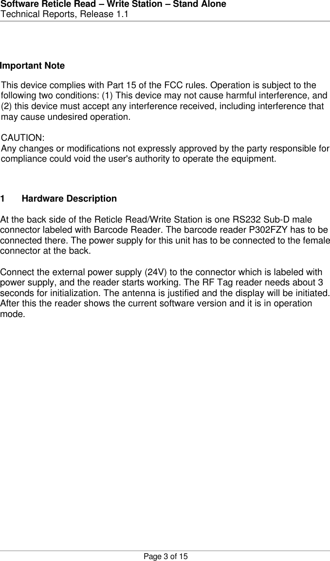 Software Reticle Read – Write Station – Stand Alone   Technical Reports, Release 1.1    Page 3 of 15  1 Hardware Description  At the back side of the Reticle Read/Write Station is one RS232 Sub-D male connector labeled with Barcode Reader. The barcode reader P302FZY has to be connected there. The power supply for this unit has to be connected to the female connector at the back.   Connect the external power supply (24V) to the connector which is labeled with power supply, and the reader starts working. The RF Tag reader needs about 3 seconds for initialization. The antenna is justified and the display will be initiated. After this the reader shows the current software version and it is in operation mode.  Important Note   This device complies with Part 15 of the FCC rules. Operation is subject to thefollowing two conditions: (1) This device may not cause harmful interference, and(2) this device must accept any interference received, including interference thatmay cause undesired operation.CAUTION:Any changes or modifications not expressly approved by the party responsible forcompliance could void the user&apos;s authority to operate the equipment.