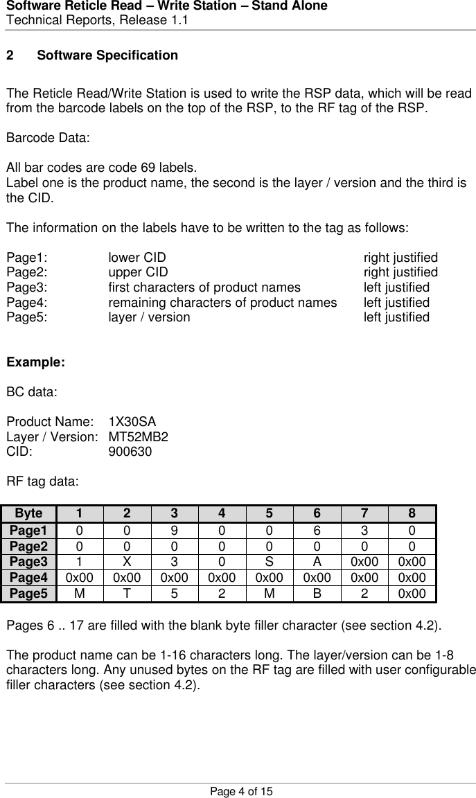 Software Reticle Read – Write Station – Stand Alone   Technical Reports, Release 1.1    Page 4 of 15 2 Software Specification  The Reticle Read/Write Station is used to write the RSP data, which will be read from the barcode labels on the top of the RSP, to the RF tag of the RSP.  Barcode Data:  All bar codes are code 69 labels. Label one is the product name, the second is the layer / version and the third is the CID.  The information on the labels have to be written to the tag as follows:  Page1:    lower CID        right justified Page2:    upper CID        right justified Page3:    first characters of product names    left justified Page4:    remaining characters of product names left justified Page5:    layer / version        left justified   Example:  BC data:  Product Name: 1X30SA Layer / Version: MT52MB2 CID:    900630  RF tag data:  Byte 1 2 3 4 5 6 7 8 Page1 0 0 9 0 0 6 3 0 Page2 0 0 0 0 0 0 0 0 Page3 1 X 3 0 S A 0x00 0x00 Page4 0x00 0x00 0x00 0x00 0x00 0x00 0x00 0x00 Page5 M T 5 2 M B 2 0x00  Pages 6 .. 17 are filled with the blank byte filler character (see section 4.2).  The product name can be 1-16 characters long. The layer/version can be 1-8 characters long. Any unused bytes on the RF tag are filled with user configurable filler characters (see section 4.2). 