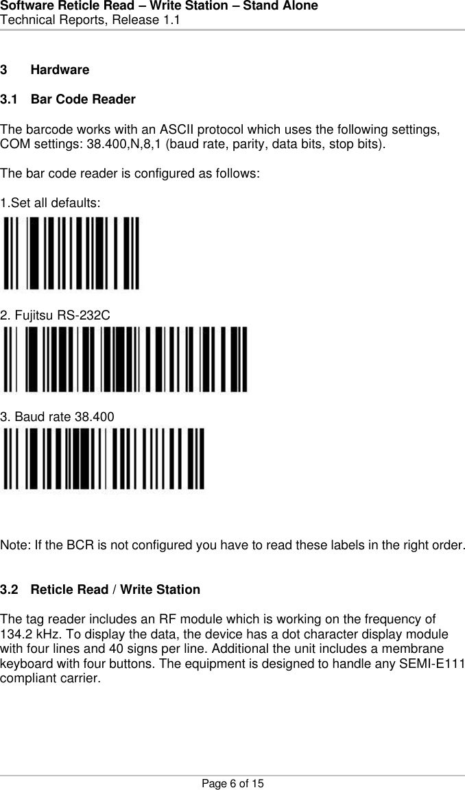 Software Reticle Read – Write Station – Stand Alone   Technical Reports, Release 1.1    Page 6 of 15   3 Hardware   3.1 Bar Code Reader  The barcode works with an ASCII protocol which uses the following settings, COM settings: 38.400,N,8,1 (baud rate, parity, data bits, stop bits).  The bar code reader is configured as follows:  1.Set all defaults:   2. Fujitsu RS-232C   3. Baud rate 38.400    Note: If the BCR is not configured you have to read these labels in the right order.   3.2 Reticle Read / Write Station  The tag reader includes an RF module which is working on the frequency of 134.2 kHz. To display the data, the device has a dot character display module with four lines and 40 signs per line. Additional the unit includes a membrane keyboard with four buttons. The equipment is designed to handle any SEMI-E111 compliant carrier. 