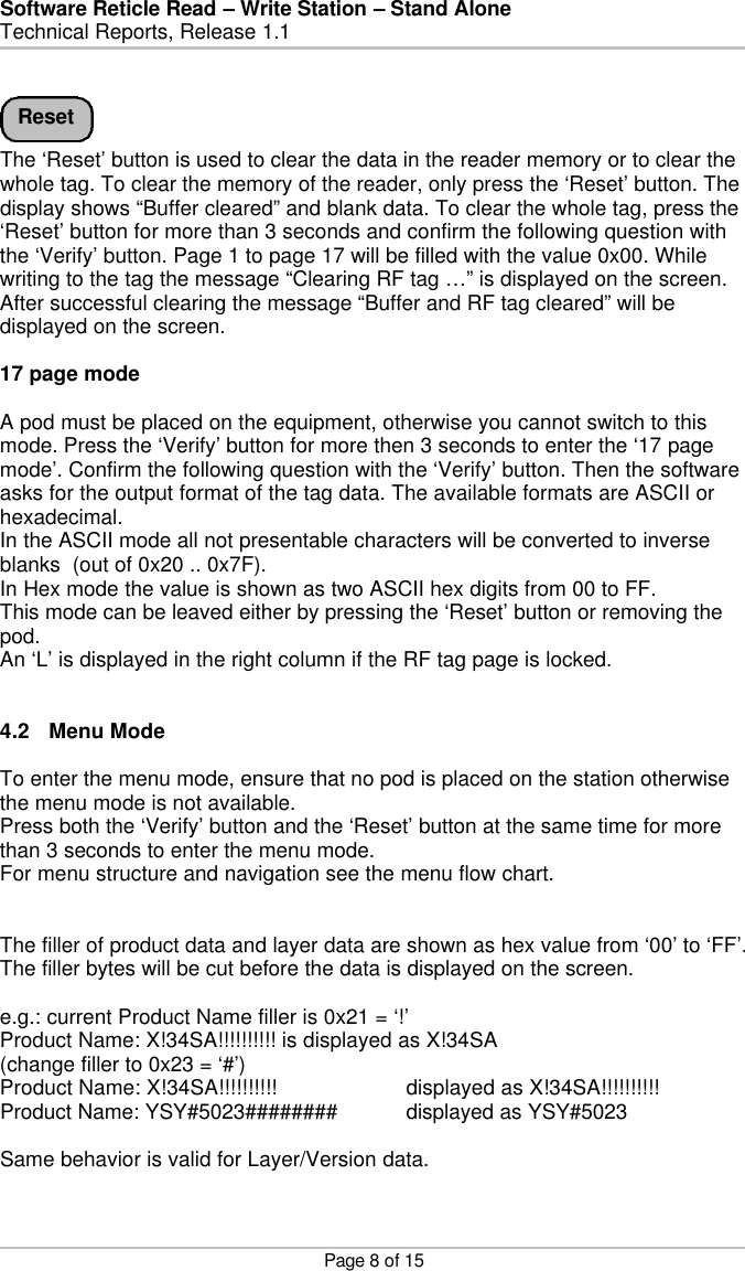 Software Reticle Read – Write Station – Stand Alone   Technical Reports, Release 1.1    Page 8 of 15    The ‘Reset’ button is used to clear the data in the reader memory or to clear the whole tag. To clear the memory of the reader, only press the ‘Reset’ button. The display shows “Buffer cleared” and blank data. To clear the whole tag, press the ‘Reset’ button for more than 3 seconds and confirm the following question with the ‘Verify’ button. Page 1 to page 17 will be filled with the value 0x00. While writing to the tag the message “Clearing RF tag …” is displayed on the screen. After successful clearing the message “Buffer and RF tag cleared” will be displayed on the screen.  17 page mode  A pod must be placed on the equipment, otherwise you cannot switch to this mode. Press the ‘Verify’ button for more then 3 seconds to enter the ‘17 page mode’. Confirm the following question with the ‘Verify’ button. Then the software asks for the output format of the tag data. The available formats are ASCII or hexadecimal. In the ASCII mode all not presentable characters will be converted to inverse blanks  (out of 0x20 .. 0x7F).  In Hex mode the value is shown as two ASCII hex digits from 00 to FF. This mode can be leaved either by pressing the ‘Reset’ button or removing the pod. An ‘L’ is displayed in the right column if the RF tag page is locked.   4.2 Menu Mode  To enter the menu mode, ensure that no pod is placed on the station otherwise the menu mode is not available. Press both the ‘Verify’ button and the ‘Reset’ button at the same time for more than 3 seconds to enter the menu mode. For menu structure and navigation see the menu flow chart.   The filler of product data and layer data are shown as hex value from ‘00’ to ‘FF’. The filler bytes will be cut before the data is displayed on the screen.  e.g.: current Product Name filler is 0x21 = ‘!’ Product Name: X!34SA!!!!!!!!!! is displayed as X!34SA (change filler to 0x23 = ‘#’) Product Name: X!34SA!!!!!!!!!!    displayed as X!34SA!!!!!!!!!! Product Name: YSY#5023######## displayed as YSY#5023  Same behavior is valid for Layer/Version data.   Reset 