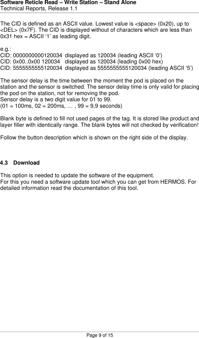 Software Reticle Read – Write Station – Stand Alone   Technical Reports, Release 1.1    Page 9 of 15 The CID is defined as an ASCII value. Lowest value is &lt;space&gt; (0x20), up to &lt;DEL&gt; (0x7F). The CID is displayed without of characters which are less than 0x31 hex = ASCII ‘1’ as leading digit.  e.g.: CID: 0000000000120034 displayed as 120034 (leading ASCII ‘0’) CID: 0x00..0x00 120034 displayed as 120034 (leading 0x00 hex) CID: 5555555555120034 displayed as 5555555555120034 (leading ASCII ‘5’)  The sensor delay is the time between the moment the pod is placed on the station and the sensor is switched. The sensor delay time is only valid for placing the pod on the station, not for removing the pod.  Sensor delay is a two digit value for 01 to 99. (01 = 100ms, 02 = 200ms, … , 99 = 9,9 seconds)  Blank byte is defined to fill not used pages of the tag. It is stored like product and layer filler with identically range. The blank bytes will not checked by verification!  Follow the button description which is shown on the right side of the display.    4.3 Download  This option is needed to update the software of the equipment. For this you need a software update tool which you can get from HERMOS. For detailed information read the documentation of this tool. 