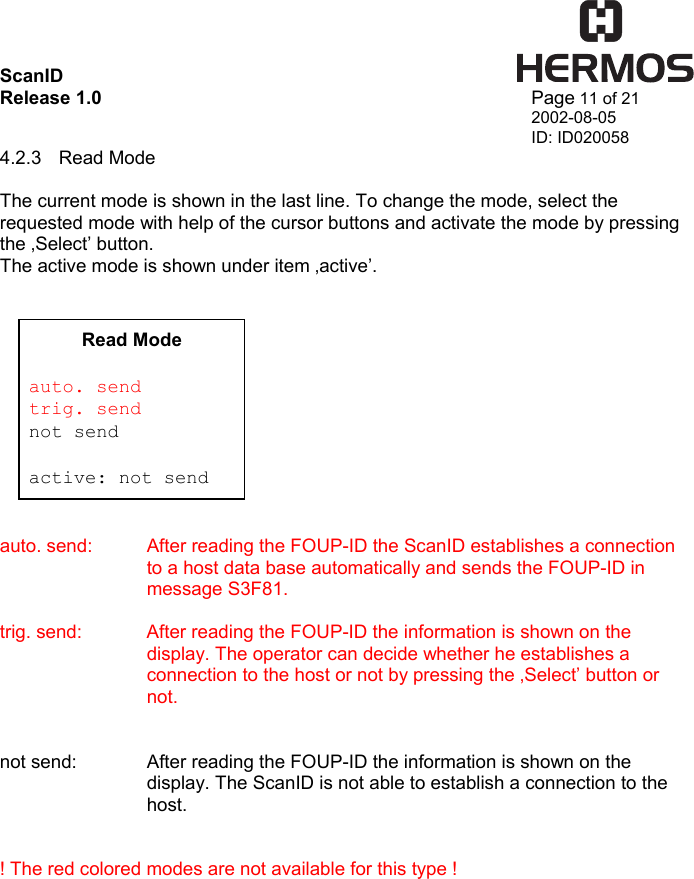 ScanID    Release 1.0   Page 11 of 21 2002-08-05 ID: ID020058 4.2.3 Read Mode  The current mode is shown in the last line. To change the mode, select the requested mode with help of the cursor buttons and activate the mode by pressing the ‚Select’ button. The active mode is shown under item ‚active’.              auto. send:  After reading the FOUP-ID the ScanID establishes a connection to a host data base automatically and sends the FOUP-ID in message S3F81.  trig. send:   After reading the FOUP-ID the information is shown on the display. The operator can decide whether he establishes a connection to the host or not by pressing the ‚Select’ button or not.     not send:    After reading the FOUP-ID the information is shown on the display. The ScanID is not able to establish a connection to the host.     ! The red colored modes are not available for this type ! Read Mode  auto. send trig. send not send  active: not send 