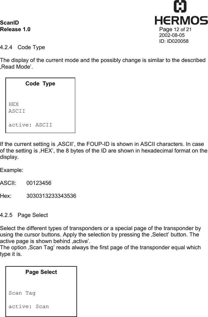 ScanID    Release 1.0   Page 12 of 21 2002-08-05 ID: ID020058 4.2.4 Code Type  The display of the current mode and the possibly change is similar to the described ‚Read Mode’.            If the current setting is ‚ASCII’, the FOUP-ID is shown in ASCII characters. In case of the setting is ‚HEX’, the 8 bytes of the ID are shown in hexadecimal format on the display.  Example:  ASCII: 00123456  Hex: 3030313233343536   4.2.5 Page Select  Select the different types of transponders or a special page of the transponder by using the cursor buttons. Apply the selection by pressing the ‚Select’ button. The active page is shown behind ‚active’. The option ‚Scan Tag’ reads always the first page of the transponder equal which type it is.           Code  Type   HEX ASCII  active: ASCII Page Select   Scan Tag  active: Scan 