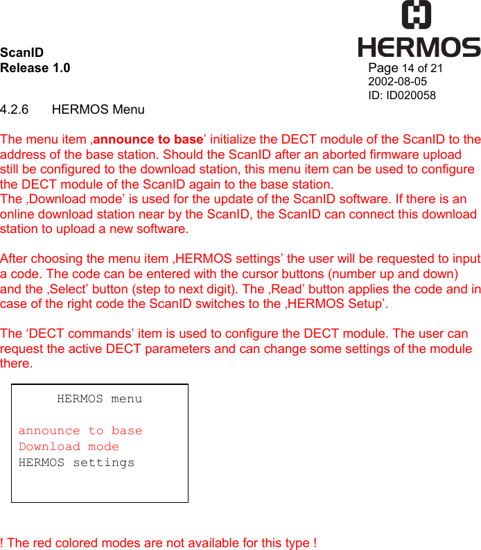 ScanID    Release 1.0   Page 14 of 21 2002-08-05 ID: ID020058 4.2.6 HERMOS Menu  The menu item ‚announce to base’ initialize the DECT module of the ScanID to the address of the base station. Should the ScanID after an aborted firmware upload still be configured to the download station, this menu item can be used to configure the DECT module of the ScanID again to the base station. The ‚Download mode’ is used for the update of the ScanID software. If there is an online download station near by the ScanID, the ScanID can connect this download station to upload a new software.  After choosing the menu item ‚HERMOS settings’ the user will be requested to input a code. The code can be entered with the cursor buttons (number up and down) and the ‚Select’ button (step to next digit). The ‚Read’ button applies the code and in case of the right code the ScanID switches to the ‚HERMOS Setup’.  The ‘DECT commands’ item is used to configure the DECT module. The user can request the active DECT parameters and can change some settings of the module there.            ! The red colored modes are not available for this type !   HERMOS menu  announce to base Download mode HERMOS settings  