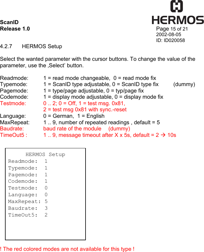 ScanID    Release 1.0   Page 15 of 21 2002-08-05 ID: ID020058 4.2.7 HERMOS Setup  Select the wanted parameter with the cursor buttons. To change the value of the parameter, use the ‚Select’ button.  Readmode:  1 = read mode changeable,  0 = read mode fix Typemode:  1 = ScanID type adjustable, 0 = ScanID type fix  (dummy) Pagemode:  1 = type/page adjustable, 0 = typ/page fix Codemode:  1 = display mode adjustable, 0 = display mode fix Testmode:  0 .. 2; 0 = Off, 1 = test msg. 0x81,     2 = test msg 0x81 with sync.-reset Language:   0 = German,  1 = English MaxRepeat:  1 .. 9, number of repeated readings , default = 5 Baudrate:    baud rate of the module  (dummy) TimeOut5 :  1 .. 9, message timeout after X x 5s, default = 2 Æ 10s                  ! The red colored modes are not available for this type ! HERMOS Setup Readmode:  1 Typemode:  1 Pagemode:  1 Codemode:  1 Testmode:  0 Language:  0 MaxRepeat: 5 Baudrate:  3 TimeOut5:  2 