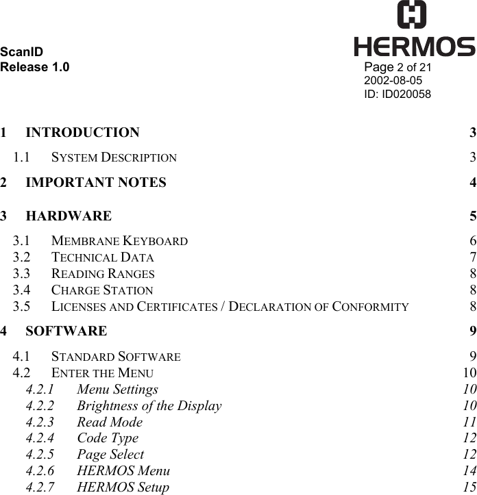 ScanID    Release 1.0   Page 2 of 21 2002-08-05 ID: ID020058  1 INTRODUCTION 3 1.1 SYSTEM DESCRIPTION 3 2 IMPORTANT NOTES  4 3 HARDWARE 5 3.1 MEMBRANE KEYBOARD 6 3.2 TECHNICAL DATA 7 3.3 READING RANGES 8 3.4 CHARGE STATION 8 3.5 LICENSES AND CERTIFICATES / DECLARATION OF CONFORMITY 8 4 SOFTWARE 9 4.1 STANDARD SOFTWARE 9 4.2 ENTER THE MENU 10 4.2.1 Menu Settings  10 4.2.2 Brightness of the Display  10 4.2.3 Read Mode  11 4.2.4 Code Type  12 4.2.5 Page Select  12 4.2.6 HERMOS Menu  14 4.2.7 HERMOS Setup  15 