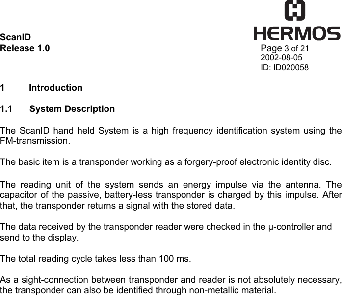 ScanID    Release 1.0   Page 3 of 21 2002-08-05 ID: ID020058  1 Introduction  1.1 System Description  The ScanID hand held System is a high frequency identification system using the FM-transmission.  The basic item is a transponder working as a forgery-proof electronic identity disc.   The reading unit of the system sends an energy impulse via the antenna. The capacitor of the passive, battery-less transponder is charged by this impulse. After that, the transponder returns a signal with the stored data.  The data received by the transponder reader were checked in the µ-controller and send to the display.  The total reading cycle takes less than 100 ms.  As a sight-connection between transponder and reader is not absolutely necessary, the transponder can also be identified through non-metallic material.          