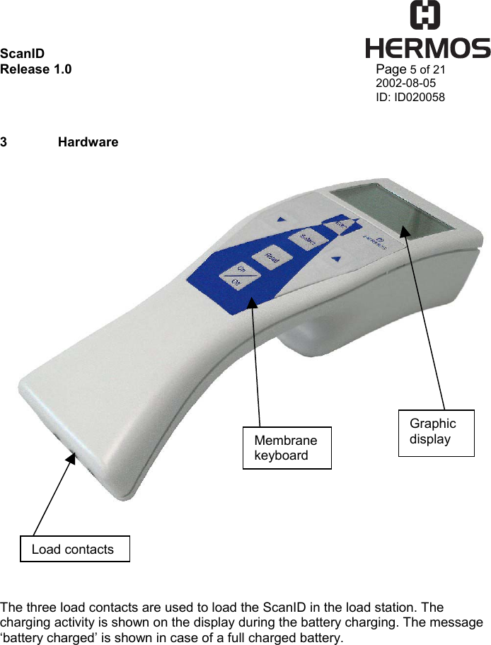 ScanID    Release 1.0   Page 5 of 21 2002-08-05 ID: ID020058   3  Hardware        The three load contacts are used to load the ScanID in the load station. The charging activity is shown on the display during the battery charging. The message ‘battery charged’ is shown in case of a full charged battery.Load contacts Membrane keyboardGraphic display 