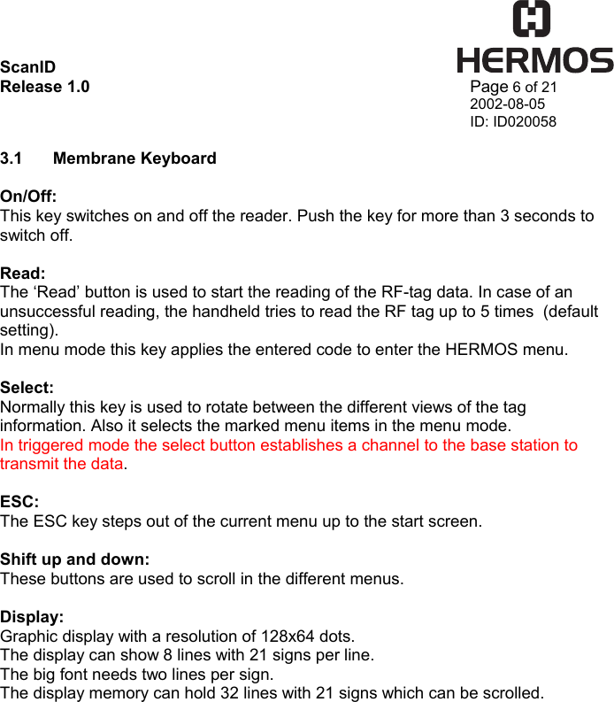 ScanID    Release 1.0   Page 6 of 21 2002-08-05 ID: ID020058  3.1 Membrane Keyboard  On/Off: This key switches on and off the reader. Push the key for more than 3 seconds to switch off.  Read: The ‘Read’ button is used to start the reading of the RF-tag data. In case of an unsuccessful reading, the handheld tries to read the RF tag up to 5 times  (default setting). In menu mode this key applies the entered code to enter the HERMOS menu.  Select: Normally this key is used to rotate between the different views of the tag information. Also it selects the marked menu items in the menu mode. In triggered mode the select button establishes a channel to the base station to transmit the data.   ESC: The ESC key steps out of the current menu up to the start screen.  Shift up and down: These buttons are used to scroll in the different menus.  Display: Graphic display with a resolution of 128x64 dots. The display can show 8 lines with 21 signs per line. The big font needs two lines per sign. The display memory can hold 32 lines with 21 signs which can be scrolled. 