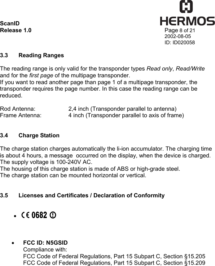 ScanID    Release 1.0   Page 8 of 21 2002-08-05 ID: ID020058  3.3 Reading Ranges  The reading range is only valid for the transponder types Read only, Read/Write and for the first page of the multipage transponder. If you want to read another page than page 1 of a multipage transponder, the transponder requires the page number. In this case the reading range can be reduced.  Rod Antenna:    2,4 inch (Transponder parallel to antenna) Frame Antenna:    4 inch (Transponder parallel to axis of frame)   3.4 Charge Station  The charge station charges automatically the li-ion accumulator. The charging time is about 4 hours, a message  occurred on the display, when the device is charged. The supply voltage is 100-240V AC.  The housing of this charge station is made of ABS or high-grade steel. The charge station can be mounted horizontal or vertical.   3.5  Licenses and Certificates / Declaration of Conformity   •      •  FCC ID: N5GSID Compliance with: FCC Code of Federal Regulations, Part 15 Subpart C, Section §15.205 FCC Code of Federal Regulations, Part 15 Subpart C, Section §15.209  