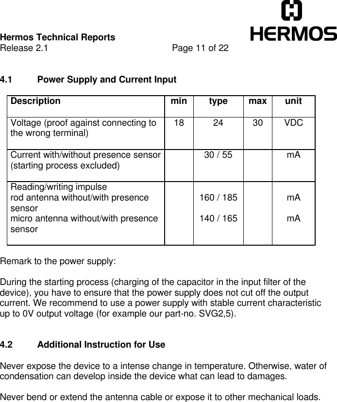Hermos Technical ReportsRelease 2.1 Page 11 of 224.1 Power Supply and Current InputDescription min type max unitVoltage (proof against connecting tothe wrong terminal) 18 24 30 VDCCurrent with/without presence sensor(starting process excluded) 30 / 55 mAReading/writing impulserod antenna without/with presencesensormicro antenna without/with presencesensor160 / 185140 / 165mAmARemark to the power supply:During the starting process (charging of the capacitor in the input filter of thedevice), you have to ensure that the power supply does not cut off the outputcurrent. We recommend to use a power supply with stable current characteristicup to 0V output voltage (for example our part-no. SVG2,5).4.2 Additional Instruction for UseNever expose the device to a intense change in temperature. Otherwise, water ofcondensation can develop inside the device what can lead to damages.Never bend or extend the antenna cable or expose it to other mechanical loads.