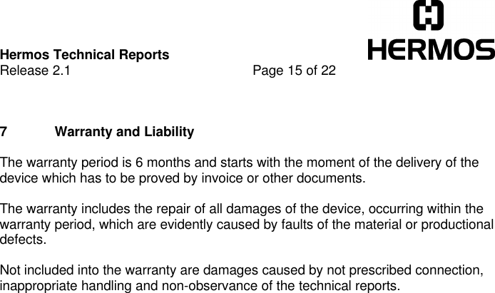 Hermos Technical ReportsRelease 2.1 Page 15 of 227 Warranty and LiabilityThe warranty period is 6 months and starts with the moment of the delivery of thedevice which has to be proved by invoice or other documents.The warranty includes the repair of all damages of the device, occurring within thewarranty period, which are evidently caused by faults of the material or productionaldefects.Not included into the warranty are damages caused by not prescribed connection,inappropriate handling and non-observance of the technical reports.