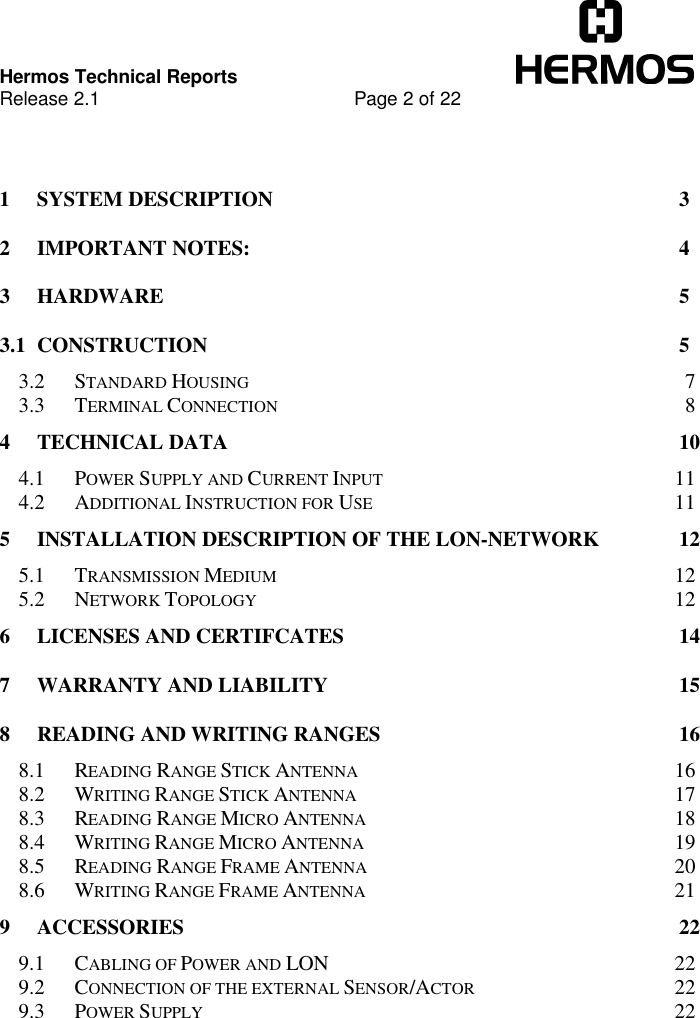 Hermos Technical ReportsRelease 2.1 Page 2 of 221SYSTEM DESCRIPTION 32IMPORTANT NOTES: 43HARDWARE 53.1 CONSTRUCTION 53.2 STANDARD HOUSING 73.3 TERMINAL CONNECTION 84TECHNICAL DATA 104.1 POWER SUPPLY AND CURRENT INPUT 114.2 ADDITIONAL INSTRUCTION FOR USE 115INSTALLATION DESCRIPTION OF THE LON-NETWORK 125.1 TRANSMISSION MEDIUM 125.2 NETWORK TOPOLOGY 126LICENSES AND CERTIFCATES 147WARRANTY AND LIABILITY 158READING AND WRITING RANGES 168.1 READING RANGE STICK ANTENNA 168.2 WRITING RANGE STICK ANTENNA 178.3 READING RANGE MICRO ANTENNA 188.4 WRITING RANGE MICRO ANTENNA 198.5 READING RANGE FRAME ANTENNA 208.6 WRITING RANGE FRAME ANTENNA 219ACCESSORIES 229.1 CABLING OF POWER AND LON 229.2 CONNECTION OF THE EXTERNAL SENSOR/ACTOR 229.3 POWER SUPPLY 22