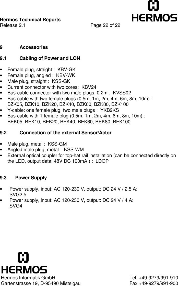 Hermos Technical ReportsRelease 2.1 Page 22 of 229 Accessories9.1 Cabling of Power and LON• Female plug, straight :  KBV-GK• Female plug, angled :  KBV-WK• Male plug, straight :  KSS-GK• Current connector with two cores:  KBV24• Bus-cable connector with two male plugs, 0.2m :  KVSS02• Bus-cable with two female plugs (0.5m, 1m, 2m, 4m, 6m, 8m, 10m) :BZK05, BZK10, BZK20, BZK40, BZK60, BZK80, BZK100• Y-cable: one female plug, two male plugs :  YKB2KS• Bus-cable with 1 female plug (0.5m, 1m, 2m, 4m, 6m, 8m, 10m) :BEK05, BEK10, BEK20, BEK40, BEK60, BEK80, BEK1009.2 Connection of the external Sensor/Actor• Male plug, metal :  KSS-GM• Angled male plug, metal :  KSS-WM• External optical coupler for top-hat rail installation (can be connected directly onthe LED, output data: 48V DC 100mA ) :  LDOP9.3 Power Supply• Power supply, input: AC 120-230 V, output: DC 24 V / 2.5 A:SVG2,5• Power supply, input: AC 120-230 V, output: DC 24 V / 4 A:SVG4Hermos Informatik GmbH Tel. +49-9279/991-910Gartenstrasse 19, D-95490 Mistelgau Fax +49-9279/991-900