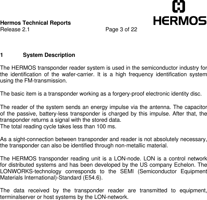 Hermos Technical ReportsRelease 2.1 Page 3 of 221 System DescriptionThe HERMOS transponder reader system is used in the semiconductor industry forthe identification of the wafer-carrier. It is a high frequency identification systemusing the FM-transmission.The basic item is a transponder working as a forgery-proof electronic identity disc.The reader of the system sends an energy impulse via the antenna. The capacitorof the passive, battery-less transponder is charged by this impulse. After that, thetransponder returns a signal with the stored data.The total reading cycle takes less than 100 ms.As a sight-connection between transponder and reader is not absolutely necessary,the transponder can also be identified through non-metallic material.The HERMOS transponder reading unit is a LON-node. LON is a control networkfor distributed systems and has been developed by the US company Echelon. TheLONWORKS-technology corresponds to the SEMI (Semiconductor EquipmentMaterials International)-Standard (E54.6).The data received by the transponder reader are transmitted to equipment,terminalserver or host systems by the LON-network.