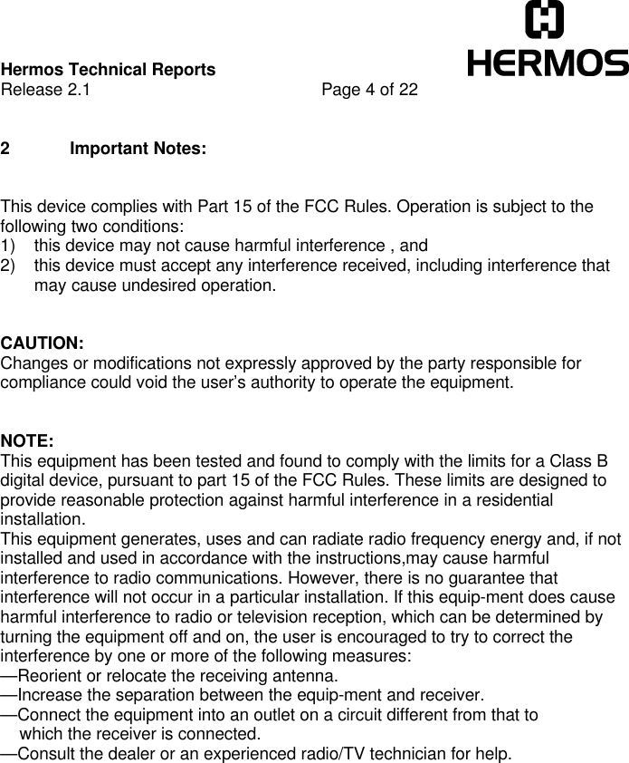 Hermos Technical ReportsRelease 2.1 Page 4 of 222 Important Notes:This device complies with Part 15 of the FCC Rules. Operation is subject to thefollowing two conditions:1) this device may not cause harmful interference , and2) this device must accept any interference received, including interference thatmay cause undesired operation.CAUTION:Changes or modifications not expressly approved by the party responsible forcompliance could void the user’s authority to operate the equipment.NOTE:This equipment has been tested and found to comply with the limits for a Class Bdigital device, pursuant to part 15 of the FCC Rules. These limits are designed toprovide reasonable protection against harmful interference in a residentialinstallation.This equipment generates, uses and can radiate radio frequency energy and, if notinstalled and used in accordance with the instructions,may cause harmfulinterference to radio communications. However, there is no guarantee thatinterference will not occur in a particular installation. If this equip-ment does causeharmful interference to radio or television reception, which can be determined byturning the equipment off and on, the user is encouraged to try to correct theinterference by one or more of the following measures:—Reorient or relocate the receiving antenna.—Increase the separation between the equip-ment and receiver.—Connect the equipment into an outlet on a circuit different from that to    which the receiver is connected.—Consult the dealer or an experienced radio/TV technician for help.