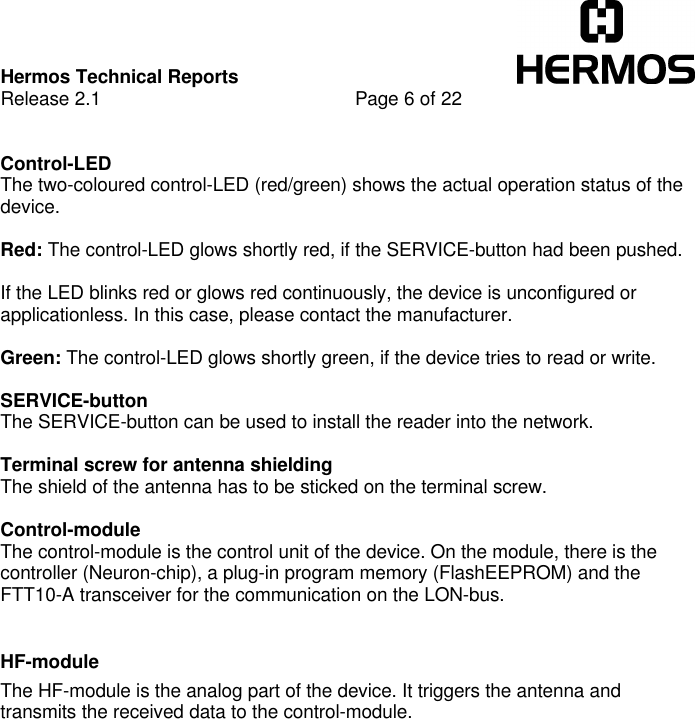Hermos Technical ReportsRelease 2.1 Page 6 of 22Control-LEDThe two-coloured control-LED (red/green) shows the actual operation status of thedevice.Red: The control-LED glows shortly red, if the SERVICE-button had been pushed.If the LED blinks red or glows red continuously, the device is unconfigured orapplicationless. In this case, please contact the manufacturer.Green: The control-LED glows shortly green, if the device tries to read or write. SERVICE-buttonThe SERVICE-button can be used to install the reader into the network.Terminal screw for antenna shieldingThe shield of the antenna has to be sticked on the terminal screw.Control-moduleThe control-module is the control unit of the device. On the module, there is thecontroller (Neuron-chip), a plug-in program memory (FlashEEPROM) and theFTT10-A transceiver for the communication on the LON-bus.HF-moduleThe HF-module is the analog part of the device. It triggers the antenna andtransmits the received data to the control-module.