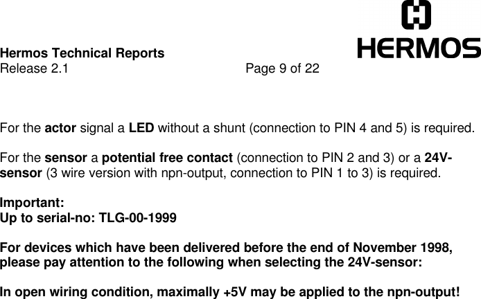 Hermos Technical ReportsRelease 2.1 Page 9 of 22For the actor signal a LED without a shunt (connection to PIN 4 and 5) is required.For the sensor a potential free contact (connection to PIN 2 and 3) or a 24V-sensor (3 wire version with npn-output, connection to PIN 1 to 3) is required.Important:Up to serial-no: TLG-00-1999For devices which have been delivered before the end of November 1998,please pay attention to the following when selecting the 24V-sensor:In open wiring condition, maximally +5V may be applied to the npn-output!