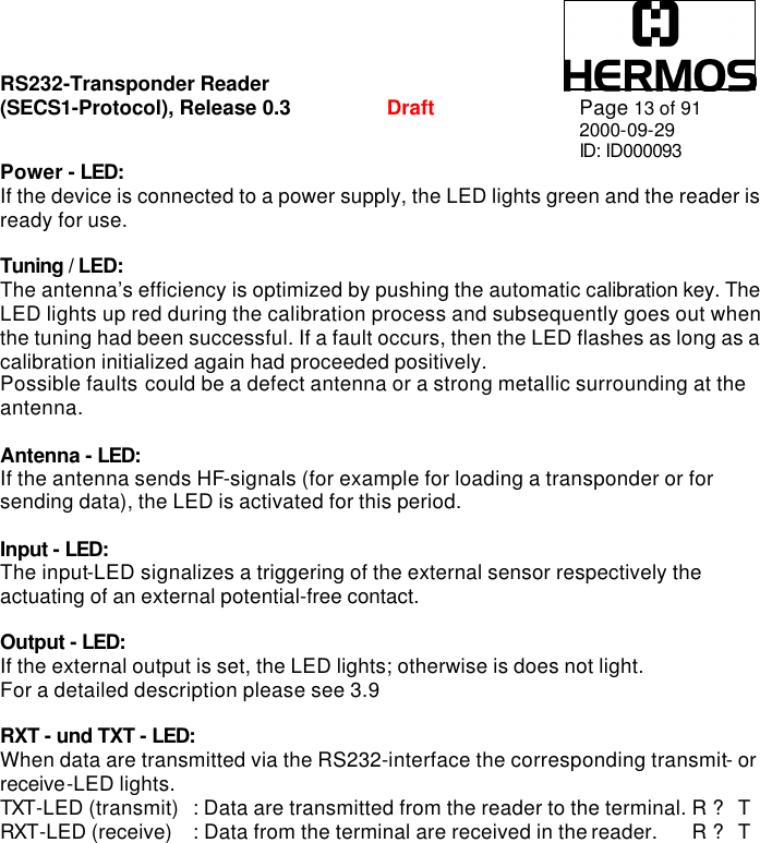 RS232-Transponder Reader   (SECS1-Protocol), Release 0.3  Draft Page 13 of 91 2000-09-29 ID: ID000093 Power - LED: If the device is connected to a power supply, the LED lights green and the reader is ready for use.  Tuning / LED: The antenna’s efficiency is optimized by pushing the automatic calibration key. The LED lights up red during the calibration process and subsequently goes out when the tuning had been successful. If a fault occurs, then the LED flashes as long as a calibration initialized again had proceeded positively. Possible faults could be a defect antenna or a strong metallic surrounding at the antenna.  Antenna - LED: If the antenna sends HF-signals (for example for loading a transponder or for sending data), the LED is activated for this period.   Input - LED: The input-LED signalizes a triggering of the external sensor respectively the actuating of an external potential-free contact.   Output - LED: If the external output is set, the LED lights; otherwise is does not light. For a detailed description please see 3.9  RXT - und TXT - LED: When data are transmitted via the RS232-interface the corresponding transmit- or receive-LED lights.   TXT-LED (transmit) : Data are transmitted from the reader to the terminal. R ? T RXT-LED (receive) : Data from the terminal are received in the reader.  R ? T  