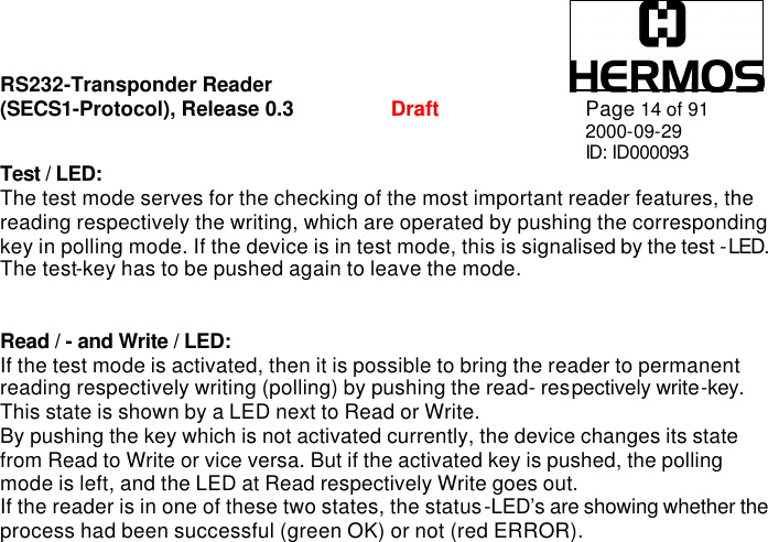 RS232-Transponder Reader   (SECS1-Protocol), Release 0.3  Draft Page 14 of 91 2000-09-29 ID: ID000093 Test / LED: The test mode serves for the checking of the most important reader features, the reading respectively the writing, which are operated by pushing the corresponding key in polling mode. If the device is in test mode, this is signalised by the test - LED. The test-key has to be pushed again to leave the mode.   Read / - and Write / LED: If the test mode is activated, then it is possible to bring the reader to permanent reading respectively writing (polling) by pushing the read- respectively write-key. This state is shown by a LED next to Read or Write. By pushing the key which is not activated currently, the device changes its state from Read to Write or vice versa. But if the activated key is pushed, the polling mode is left, and the LED at Read respectively Write goes out.  If the reader is in one of these two states, the status-LED’s are showing whether the process had been successful (green OK) or not (red ERROR). 
