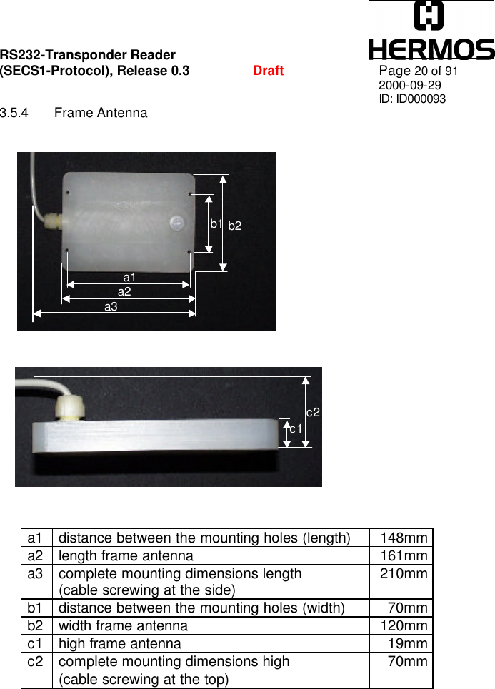 RS232-Transponder Reader   (SECS1-Protocol), Release 0.3  Draft Page 20 of 91 2000-09-29 ID: ID000093 3.5.4 Frame Antenna  a1a2 a3 b1 b2 c1 c2 a1 distance between the mounting holes (length) 148mm a2 length frame antenna 161mm a3 complete mounting dimensions length  (cable screwing at the side) 210mm b1 distance between the mounting holes (width) 70mm b2 width frame antenna 120mm c1 high frame antenna 19mm c2 complete mounting dimensions high  (cable screwing at the top) 70mm  