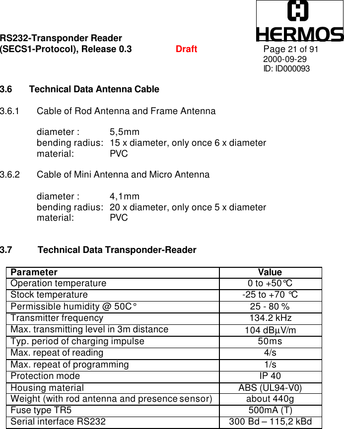 RS232-Transponder Reader   (SECS1-Protocol), Release 0.3  Draft Page 21 of 91 2000-09-29 ID: ID000093  3.6 Technical Data Antenna Cable  3.6.1 Cable of Rod Antenna and Frame Antenna  diameter :  5,5mm bending radius:  15 x diameter, only once 6 x diameter material:  PVC  3.6.2 Cable of Mini Antenna and Micro Antenna  diameter :  4,1mm bending radius:  20 x diameter, only once 5 x diameter material:  PVC   3.7 Technical Data Transponder-Reader  Parameter Value Operation temperature 0 to +50°C Stock temperature -25 to +70 °C Permissible humidity @ 50C° 25 - 80 % Transmitter frequency 134.2 kHz Max. transmitting level in 3m distance 104 dBµV/m Typ. period of charging impulse 50ms Max. repeat of reading 4/s Max. repeat of programming 1/s Protection mode IP 40 Housing material ABS (UL94-V0) Weight (with rod antenna and presence sensor) about 440g Fuse type TR5 500mA (T) Serial interface RS232 300 Bd – 115,2 kBd  
