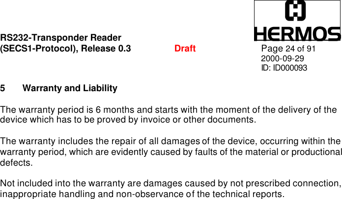 RS232-Transponder Reader   (SECS1-Protocol), Release 0.3  Draft Page 24 of 91 2000-09-29 ID: ID000093  5 Warranty and Liability  The warranty period is 6 months and starts with the moment of the delivery of the device which has to be proved by invoice or other documents.  The warranty includes the repair of all damages of the device, occurring within the warranty period, which are evidently caused by faults of the material or productional defects.   Not included into the warranty are damages caused by not prescribed connection, inappropriate handling and non-observance of the technical reports.  
