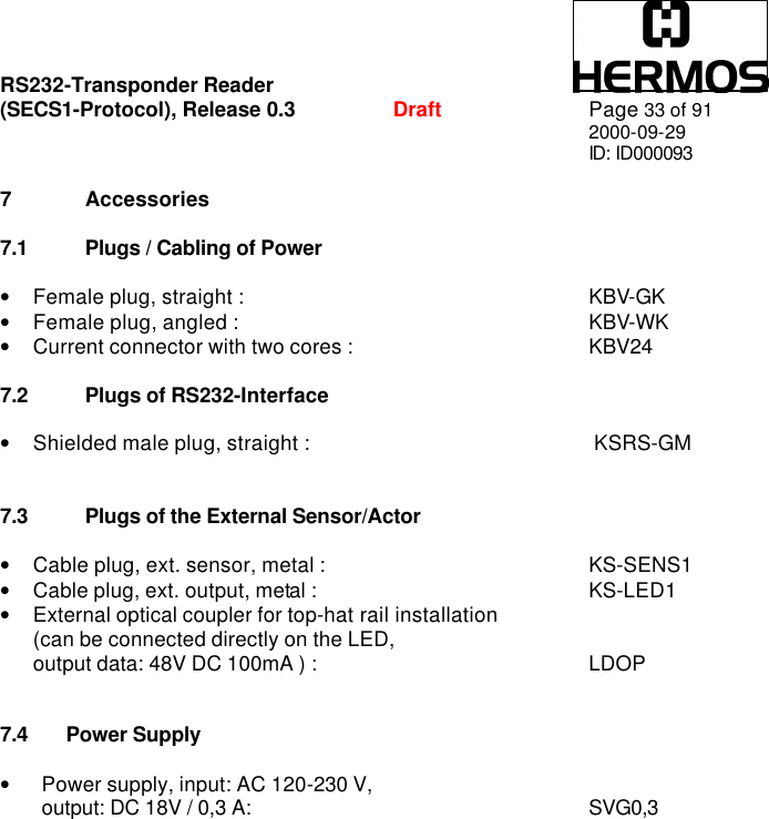 RS232-Transponder Reader   (SECS1-Protocol), Release 0.3  Draft Page 33 of 91 2000-09-29 ID: ID000093  7 Accessories  7.1 Plugs / Cabling of Power  • Female plug, straight :   KBV-GK • Female plug, angled :   KBV-WK • Current connector with two cores :   KBV24  7.2 Plugs of RS232-Interface  • Shielded male plug, straight :            KSRS-GM   7.3 Plugs of the External Sensor/Actor  • Cable plug, ext. sensor, metal :  KS-SENS1 • Cable plug, ext. output, metal :   KS-LED1 • External optical coupler for top-hat rail installation  (can be connected directly on the LED,  output data: 48V DC 100mA ) :   LDOP   7.4 Power Supply  • Power supply, input: AC 120-230 V,  output: DC 18V / 0,3 A:  SVG0,3        