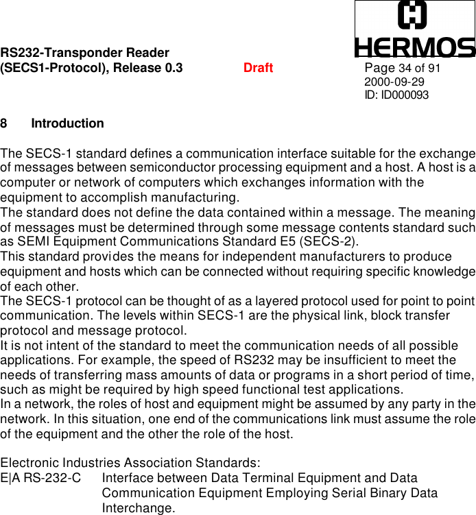 RS232-Transponder Reader   (SECS1-Protocol), Release 0.3  Draft Page 34 of 91 2000-09-29 ID: ID000093  8 Introduction  The SECS-1 standard defines a communication interface suitable for the exchange of messages between semiconductor processing equipment and a host. A host is a computer or network of computers which exchanges information with the equipment to accomplish manufacturing.  The standard does not define the data contained within a message. The meaning of messages must be determined through some message contents standard such as SEMI Equipment Communications Standard E5 (SECS-2). This standard provides the means for independent manufacturers to produce equipment and hosts which can be connected without requiring specific knowledge of each other. The SECS-1 protocol can be thought of as a layered protocol used for point to point communication. The levels within SECS-1 are the physical link, block transfer protocol and message protocol. It is not intent of the standard to meet the communication needs of all possible applications. For example, the speed of RS232 may be insufficient to meet the needs of transferring mass amounts of data or programs in a short period of time, such as might be required by high speed functional test applications. In a network, the roles of host and equipment might be assumed by any party in the network. In this situation, one end of the communications link must assume the role of the equipment and the other the role of the host.  Electronic Industries Association Standards: E|A RS-232-C  Interface between Data Terminal Equipment and Data Communication Equipment Employing Serial Binary Data Interchange.      