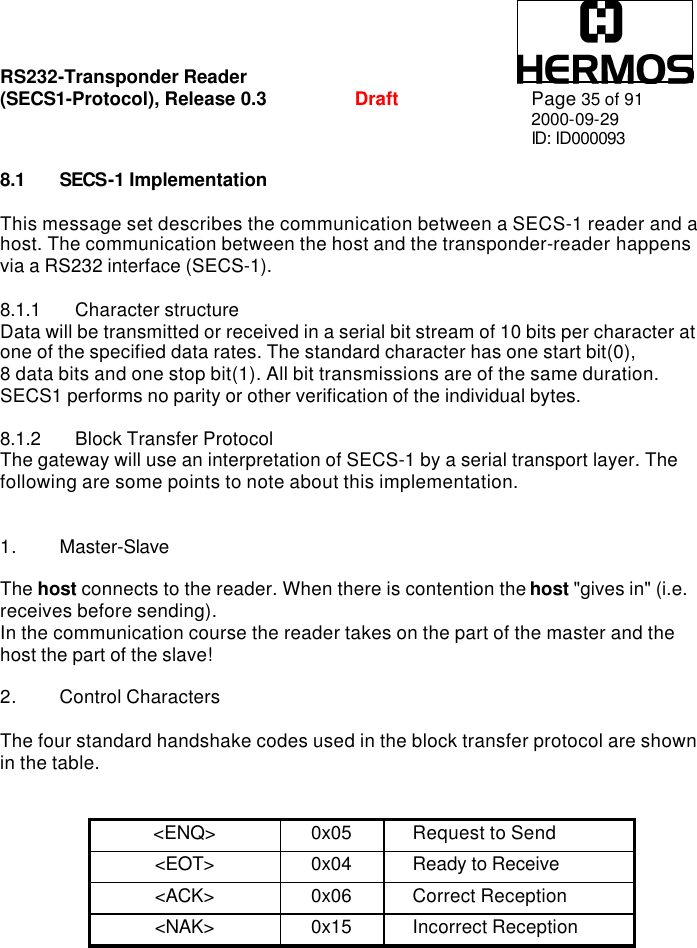 RS232-Transponder Reader   (SECS1-Protocol), Release 0.3  Draft Page 35 of 91 2000-09-29 ID: ID000093  8.1 SECS-1 Implementation  This message set describes the communication between a SECS-1 reader and a host. The communication between the host and the transponder-reader happens via a RS232 interface (SECS-1).  8.1.1 Character structure Data will be transmitted or received in a serial bit stream of 10 bits per character at one of the specified data rates. The standard character has one start bit(0),  8 data bits and one stop bit(1). All bit transmissions are of the same duration. SECS1 performs no parity or other verification of the individual bytes.  8.1.2 Block Transfer Protocol The gateway will use an interpretation of SECS-1 by a serial transport layer. The following are some points to note about this implementation.   1. Master-Slave  The host connects to the reader. When there is contention the host &quot;gives in&quot; (i.e. receives before sending). In the communication course the reader takes on the part of the master and the host the part of the slave!   2. Control Characters  The four standard handshake codes used in the block transfer protocol are shown in the table.   &lt;ENQ&gt; 0x05 Request to Send &lt;EOT&gt; 0x04 Ready to Receive &lt;ACK&gt; 0x06 Correct Reception &lt;NAK&gt; 0x15 Incorrect Reception  