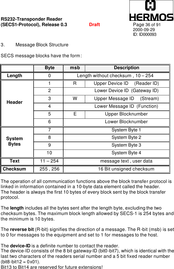 RS232-Transponder Reader   (SECS1-Protocol), Release 0.3  Draft Page 36 of 91 2000-09-29 ID: ID000093  3. Message Block Structure  SECS message blocks have the form:   Byte msb Description Length 0 Length without checksum , 10 – 254 1 R Upper Device ID     (Reader ID) 2    Lower Device ID  (Gateway ID) 3 W Upper Message ID     (Stream) 4    Lower Message ID  (Function) 5 E Upper Blocknumber Header 6    Lower Blocknumber 7    System Byte 1 8    System Byte 2 9    System Byte 3 System Bytes 10    System Byte 4 Text 11 – 254    message text , user data Checksum 255 , 256    16 Bit unsigned checksum  The operation of all communication functions above the block transfer protocol is linked in information contained in a 10-byte data element called the header. The header is always the first 10 bytes of every block sent by the block transfer protocol.  The length includes all the bytes sent after the length byte, excluding the two checksum bytes. The maximum block length allowed by SECS-1 is 254 bytes and the minimum is 10 bytes.  The reverse bit (R-bit) signifies the direction of a message. The R-bit (msb) is set to 0 for messages to the equipment and set to 1 for messages to the host.  The device-ID is a definite number to contact the reader. The device-ID consists of the 8 bit gateway-ID (bit0-bit7), which is identical with the last two characters of the readers serial number and a 5 bit fixed reader number (bit8-bit12 = 0x01).   Bit13 to Bit14 are reserved for future extensions! 