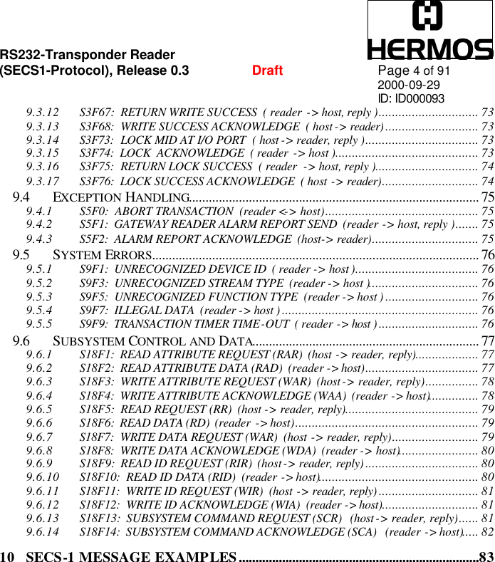 RS232-Transponder Reader   (SECS1-Protocol), Release 0.3  Draft Page 4 of 91 2000-09-29 ID: ID000093 9.3.12 S3F67:  RETURN WRITE SUCCESS  ( reader  -&gt; host, reply ).............................. 73 9.3.13 S3F68:  WRITE SUCCESS ACKNOWLEDGE  ( host -&gt; reader) ............................ 73 9.3.14 S3F73:  LOCK MID AT I/O PORT  ( host -&gt; reader, reply ).................................. 73 9.3.15 S3F74:  LOCK  ACKNOWLEDGE  ( reader  -&gt; host )........................................... 73 9.3.16 S3F75:  RETURN LOCK SUCCESS  ( reader  -&gt; host, reply )............................... 74 9.3.17 S3F76:  LOCK SUCCESS ACKNOWLEDGE  ( host -&gt; reader)............................. 74 9.4 EXCEPTION HANDLING....................................................................................... 75 9.4.1 S5F0:  ABORT TRANSACTION  (reader &lt;-&gt; host).............................................. 75 9.4.2 S5F1:  GATEWAY READER ALARM REPORT SEND  (reader -&gt; host, reply )....... 75 9.4.3 S5F2:  ALARM REPORT ACKNOWLEDGE  (host-&gt; reader)................................ 75 9.5 SYSTEM ERRORS.................................................................................................. 76 9.5.1 S9F1:  UNRECOGNIZED DEVICE ID  ( reader -&gt; host )..................................... 76 9.5.2 S9F3:  UNRECOGNIZED STREAM TYPE  (reader -&gt; host )................................. 76 9.5.3 S9F5:  UNRECOGNIZED FUNCTION TYPE  (reader -&gt; host ) ............................ 76 9.5.4 S9F7:  ILLEGAL DATA  (reader -&gt; host ) ........................................................... 76 9.5.5 S9F9:  TRANSACTION TIMER TIME-OUT  ( reader -&gt; host ) .............................. 76 9.6 SUBSYSTEM CONTROL AND DATA.................................................................... 77 9.6.1 S18F1:  READ ATTRIBUTE REQUEST (RAR)  (host -&gt; reader, reply)................... 77 9.6.2 S18F2:  READ ATTRIBUTE DATA (RAD)  (reader -&gt; host).................................. 77 9.6.3 S18F3:  WRITE ATTRIBUTE REQUEST (WAR)  (host -&gt; reader, reply)................ 78 9.6.4 S18F4:  WRITE ATTRIBUTE ACKNOWLEDGE (WAA)  (reader -&gt; host)............... 78 9.6.5 S18F5:  READ REQUEST (RR)  (host -&gt; reader, reply)........................................ 79 9.6.6 S18F6:  READ DATA (RD)  (reader  -&gt; host)....................................................... 79 9.6.7 S18F7:  WRITE DATA REQUEST (WAR)  (host -&gt; reader, reply).......................... 79 9.6.8 S18F8:  WRITE DATA ACKNOWLEDGE (WDA)  (reader -&gt; host)........................ 80 9.6.9 S18F9:  READ ID REQUEST (RIR)  (host -&gt; reader, reply) .................................. 80 9.6.10 S18F10:  READ ID DATA (RID)  (reader -&gt; host)................................................ 80 9.6.11 S18F11:  WRITE ID REQUEST (WIR)  (host -&gt; reader, reply) .............................. 81 9.6.12 S18F12:  WRITE ID ACKNOWLEDGE (WIA)  (reader -&gt; host)............................. 81 9.6.13 S18F13:  SUBSYSTEM COMMAND REQUEST (SCR)   (host -&gt; reader, reply)...... 81 9.6.14 S18F14:  SUBSYSTEM COMMAND ACKNOWLEDGE (SCA)   (reader -&gt; host)..... 82 10 SECS-1 MESSAGE EXAMPLES........................................................................83 