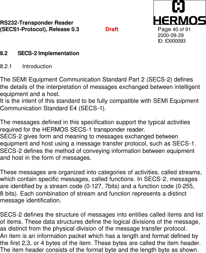 RS232-Transponder Reader   (SECS1-Protocol), Release 0.3  Draft Page 40 of 91 2000-09-29 ID: ID000093  8.2 SECS-2 Implementation  8.2.1 Introduction  The SEMI Equipment Communication Standard Part 2 (SECS-2) defines the details of the interpretation of messages exchanged between intelligent equipment and a host. It is the intent of this standard to be fully compatible with SEMI Equipment Communication Standard E4 (SECS-1).  The messages defined in this specification support the typical activities required for the HERMOS SECS-1 transponder reader. SECS-2 gives form and meaning to messages exchanged between equipment and host using a message transfer protocol, such as SECS-1. SECS-2 defines the method of conveying information between equipment and host in the form of messages.  These messages are organized into categories of activities, called streams, which contain specific messages, called functions. In SECS-2, messages are identified by a stream code (0-127, 7bits) and a function code (0-255,  8 bits). Each combination of stream and function represents a distinct message identification.  SECS-2 defines the structure of messages into entities called items and list of items. These data structures define the logical divisions of the message, as distinct from the physical division of the message transfer protocol. An item is an information packet which has a length and format defined by the first 2,3, or 4 bytes of the item. These bytes are called the item header. The item header consists of the format byte and the length byte as shown. 