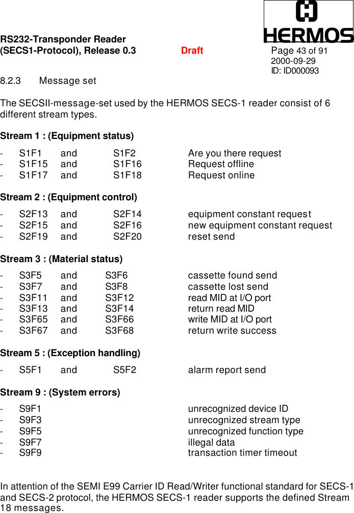 RS232-Transponder Reader   (SECS1-Protocol), Release 0.3  Draft Page 43 of 91 2000-09-29 ID: ID000093 8.2.3 Message set  The SECSII-message-set used by the HERMOS SECS-1 reader consist of 6 different stream types.  Stream 1 : (Equipment status)  - S1F1    and  S1F2    Are you there request - S1F15  and  S1F16    Request offline - S1F17  and  S1F18    Request online  Stream 2 : (Equipment control)   - S2F13  and  S2F14    equipment constant request - S2F15  and  S2F16    new equipment constant request - S2F19  and  S2F20    reset send  Stream 3 : (Material status)  - S3F5    and  S3F6    cassette found send - S3F7    and  S3F8    cassette lost send - S3F11  and  S3F12    read MID at I/O port - S3F13  and  S3F14    return read MID - S3F65  and  S3F66    write MID at I/O port - S3F67  and  S3F68    return write success  Stream 5 : (Exception handling)  - S5F1    and  S5F2     alarm report send  Stream 9 : (System errors)  - S9F1     unrecognized device ID - S9F3     unrecognized stream type - S9F5     unrecognized function type - S9F7     illegal data - S9F9     transaction timer timeout   In attention of the SEMI E99 Carrier ID Read/Writer functional standard for SECS-1 and SECS-2 protocol, the HERMOS SECS-1 reader supports the defined Stream 18 messages. 