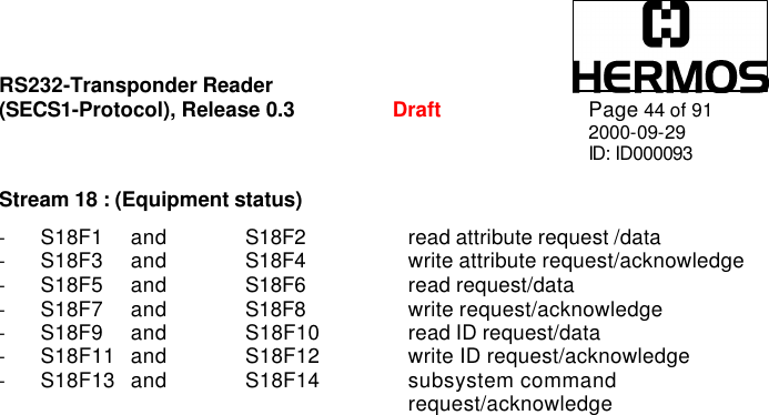 RS232-Transponder Reader   (SECS1-Protocol), Release 0.3  Draft Page 44 of 91 2000-09-29 ID: ID000093  Stream 18 : (Equipment status)  - S18F1  and  S18F2    read attribute request /data - S18F3  and  S18F4    write attribute request/acknowledge - S18F5  and  S18F6    read request/data - S18F7  and  S18F8    write request/acknowledge - S18F9  and  S18F10   read ID request/data - S18F11  and  S18F12   write ID request/acknowledge  - S18F13  and  S18F14   subsystem command  request/acknowledge  