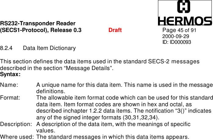 RS232-Transponder Reader   (SECS1-Protocol), Release 0.3  Draft Page 45 of 91 2000-09-29 ID: ID000093 8.2.4 Data Item Dictionary  This section defines the data items used in the standard SECS-2 messages described in the section “Message Details”. Syntax:  Name: A unique name for this data item. This name is used in the message   definitions. Format: The allowable item format code which can be used for this standard   data item. Item format codes are shown in hex and octal, as   described inchapter 1.2.2 data items. The notification “3()” indicates   any of the signed integer formats (30,31,32,34). Description: A description of the data item, with the meanings of specific   values. Where used: The standard messages in which this data items appears.  